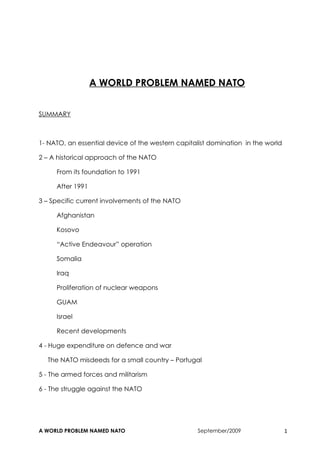 A WORLD PROBLEM NAMED NATO


SUMMARY



1- NATO, an essential device of the western capitalist domination in the world

2 – A historical approach of the NATO

     From its foundation to 1991

     After 1991

3 – Specific current involvements of the NATO

     Afghanistan

     Kosovo

     “Active Endeavour” operation

     Somalia

     Iraq

     Proliferation of nuclear weapons

     GUAM

     Israel

     Recent developments

4 - Huge expenditure on defence and war

  The NATO misdeeds for a small country – Portugal

5 - The armed forces and militarism

6 - The struggle against the NATO




A WORLD PROBLEM NAMED NATO                        September/2009                 1
 