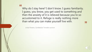 “
”
Why do I stay here? I don’t know. I guess familiarity.
I guess, you know, you get used to something and
then the anxiety of it is relieved because you’re so
accustomed to it. Refuge is really nothing more
than what you can make yourself live with.
Linda Flowers, Candlestick Tornado survivor
 