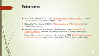 Referecnes
 Associated Press (March 8, 1966). "Wind damage put at $17.9 million". Spokane
Daily Chronicle. p. 42. Retrieved May 2, 2011.
 Associated Press (March 4, 1966). "Mississippi Counts 57 Tornado Dead". The
Tuscaloosa News. p. 1.
 National Oceanic and Atmospheric Administration. (2009)Candlestick Park
Tornado Overview". National Weather Service Office in Jackson, Mississippi.
 National Oceanic and Atmospheric Administration. (2011) Other Violent Tornadoes
in Mississippi History". National Weather Service Office in Jackson, Mississippi.
 