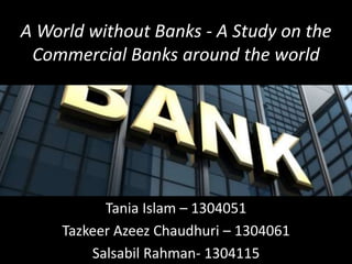A World without Banks - A Study on the
Commercial Banks around the world
Tania Islam – 1304051
Tazkeer Azeez Chaudhuri – 1304061
Salsabil Rahman- 1304115
 