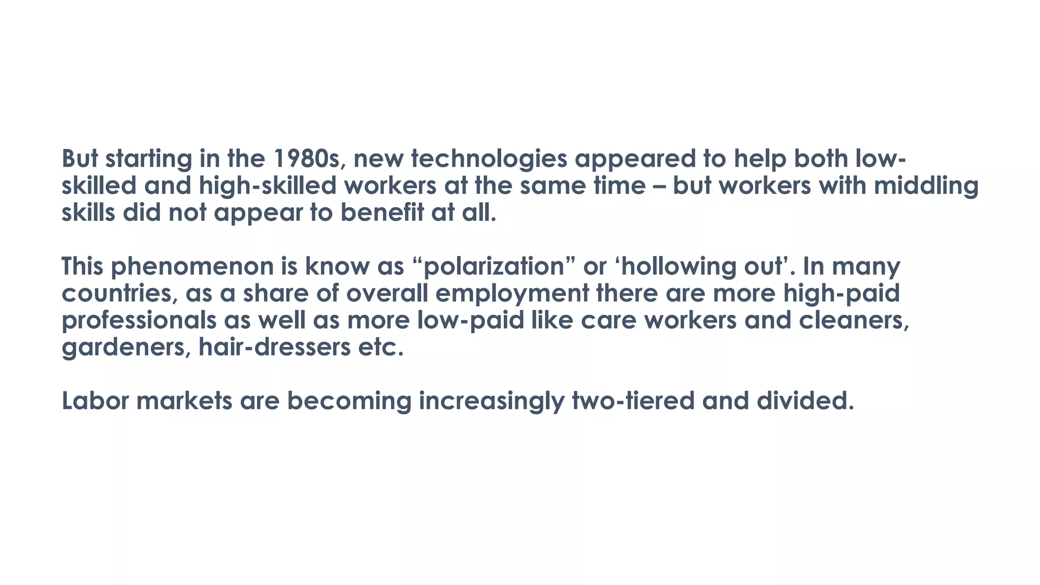 But starting in the 1980s, new technologies appeared to help both low-
skilled and high-skilled workers at the same time – but workers with middling
skills did not appear to benefit at all.
This phenomenon is know as “polarization” or ‘hollowing out’. In many
countries, as a share of overall employment there are more high-paid
professionals as well as more low-paid like care workers and cleaners,
gardeners, hair-dressers etc.
Labor markets are becoming increasingly two-tiered and divided.
 