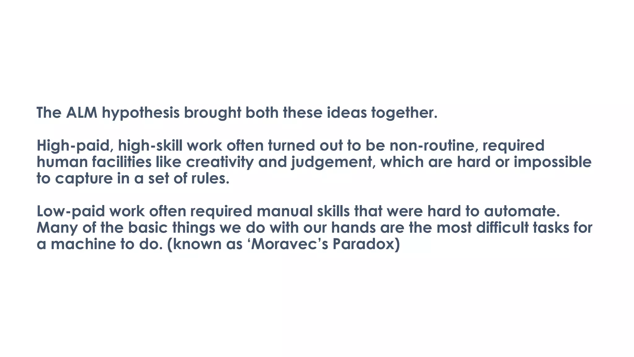 The ALM hypothesis brought both these ideas together.
High-paid, high-skill work often turned out to be non-routine, required
human facilities like creativity and judgement, which are hard or impossible
to capture in a set of rules.
Low-paid work often required manual skills that were hard to automate.
Many of the basic things we do with our hands are the most difficult tasks for
a machine to do. (known as ‘Moravec’s Paradox)
 