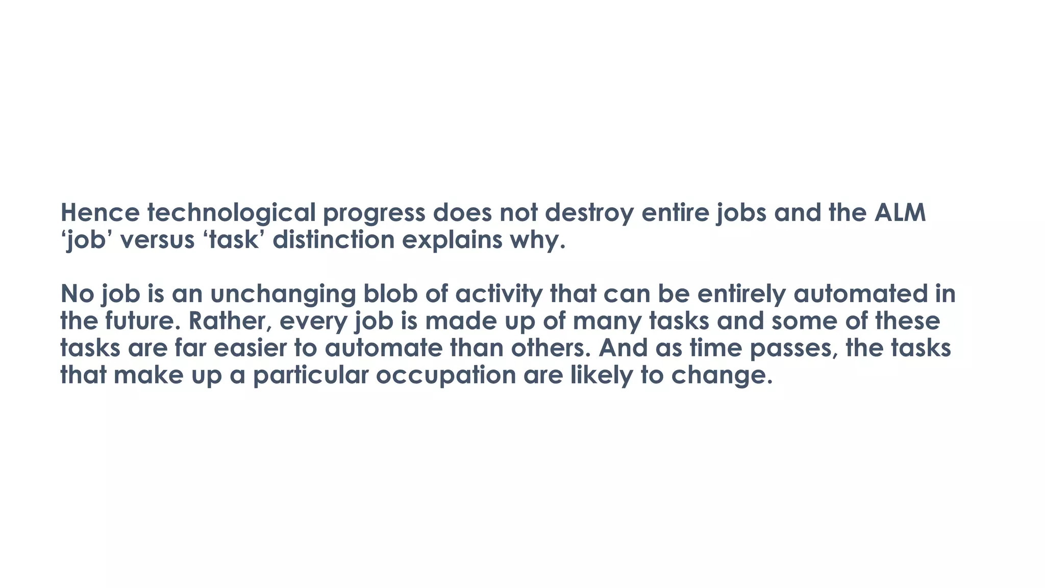 Hence technological progress does not destroy entire jobs and the ALM
‘job’ versus ‘task’ distinction explains why.
No job is an unchanging blob of activity that can be entirely automated in
the future. Rather, every job is made up of many tasks and some of these
tasks are far easier to automate than others. And as time passes, the tasks
that make up a particular occupation are likely to change.
 