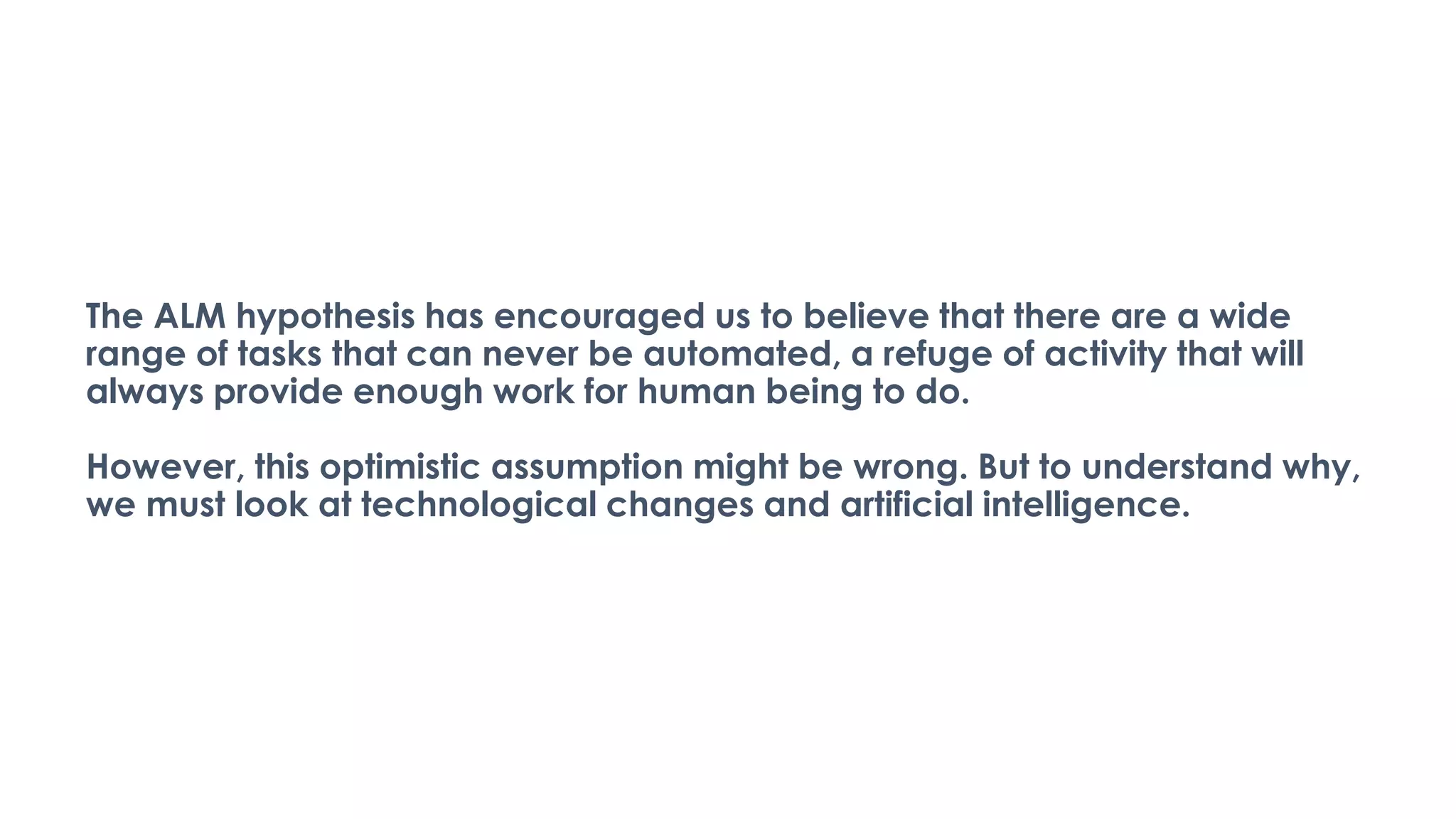 The ALM hypothesis has encouraged us to believe that there are a wide
range of tasks that can never be automated, a refuge of activity that will
always provide enough work for human being to do.
However, this optimistic assumption might be wrong. But to understand why,
we must look at technological changes and artificial intelligence.
 
