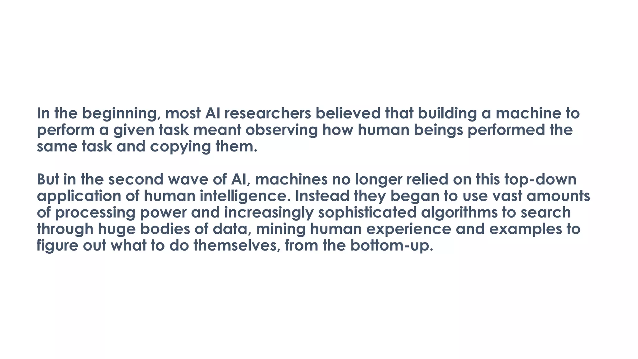 In the beginning, most AI researchers believed that building a machine to
perform a given task meant observing how human beings performed the
same task and copying them.
But in the second wave of AI, machines no longer relied on this top-down
application of human intelligence. Instead they began to use vast amounts
of processing power and increasingly sophisticated algorithms to search
through huge bodies of data, mining human experience and examples to
figure out what to do themselves, from the bottom-up.
 