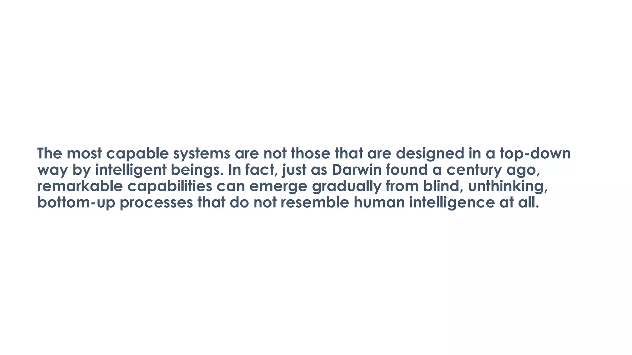 The most capable systems are not those that are designed in a top-down
way by intelligent beings. In fact, just as Darwin found a century ago,
remarkable capabilities can emerge gradually from blind, unthinking,
bottom-up processes that do not resemble human intelligence at all.
 