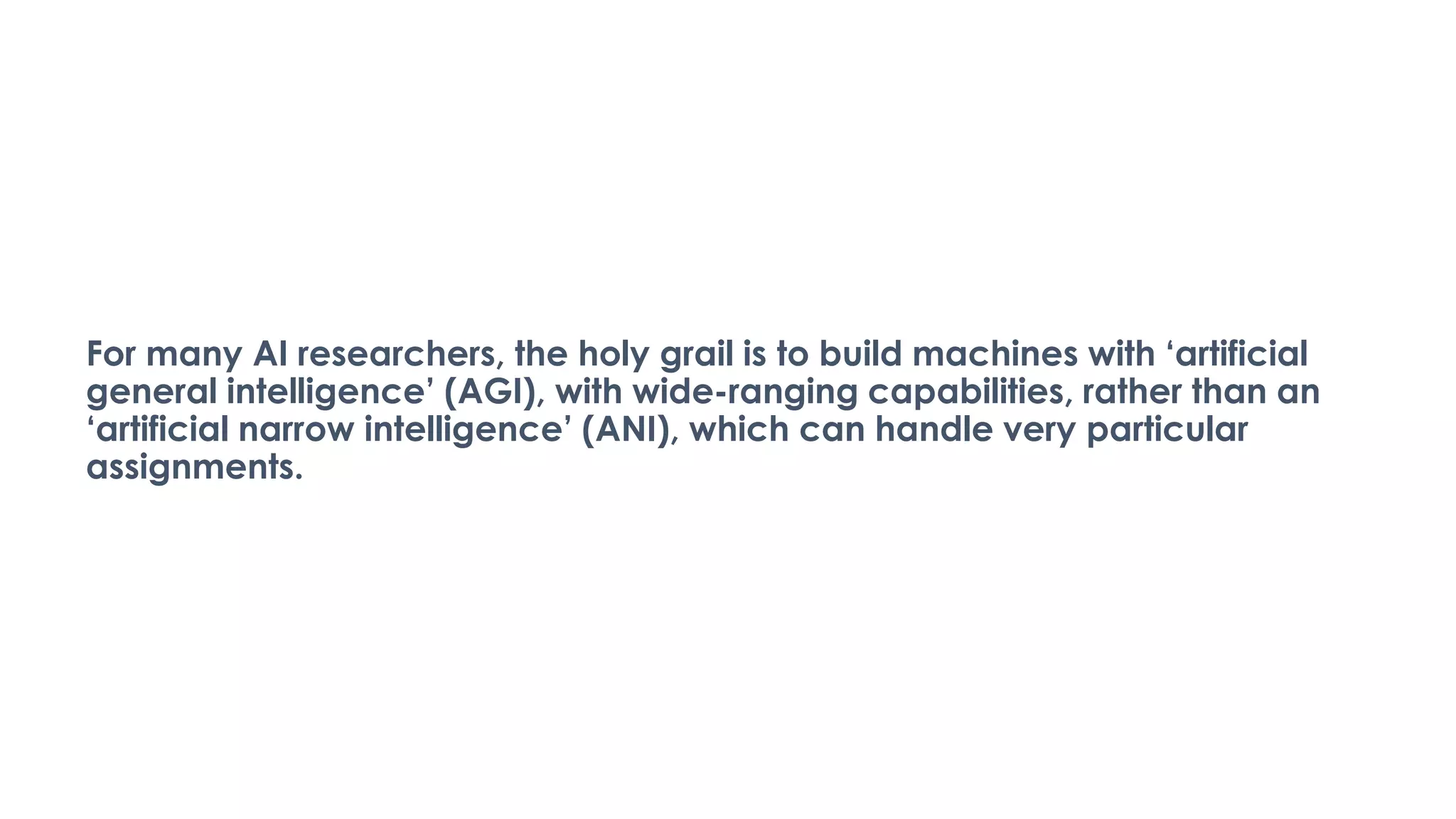 For many AI researchers, the holy grail is to build machines with ‘artificial
general intelligence’ (AGI), with wide-ranging capabilities, rather than an
‘artificial narrow intelligence’ (ANI), which can handle very particular
assignments.
 