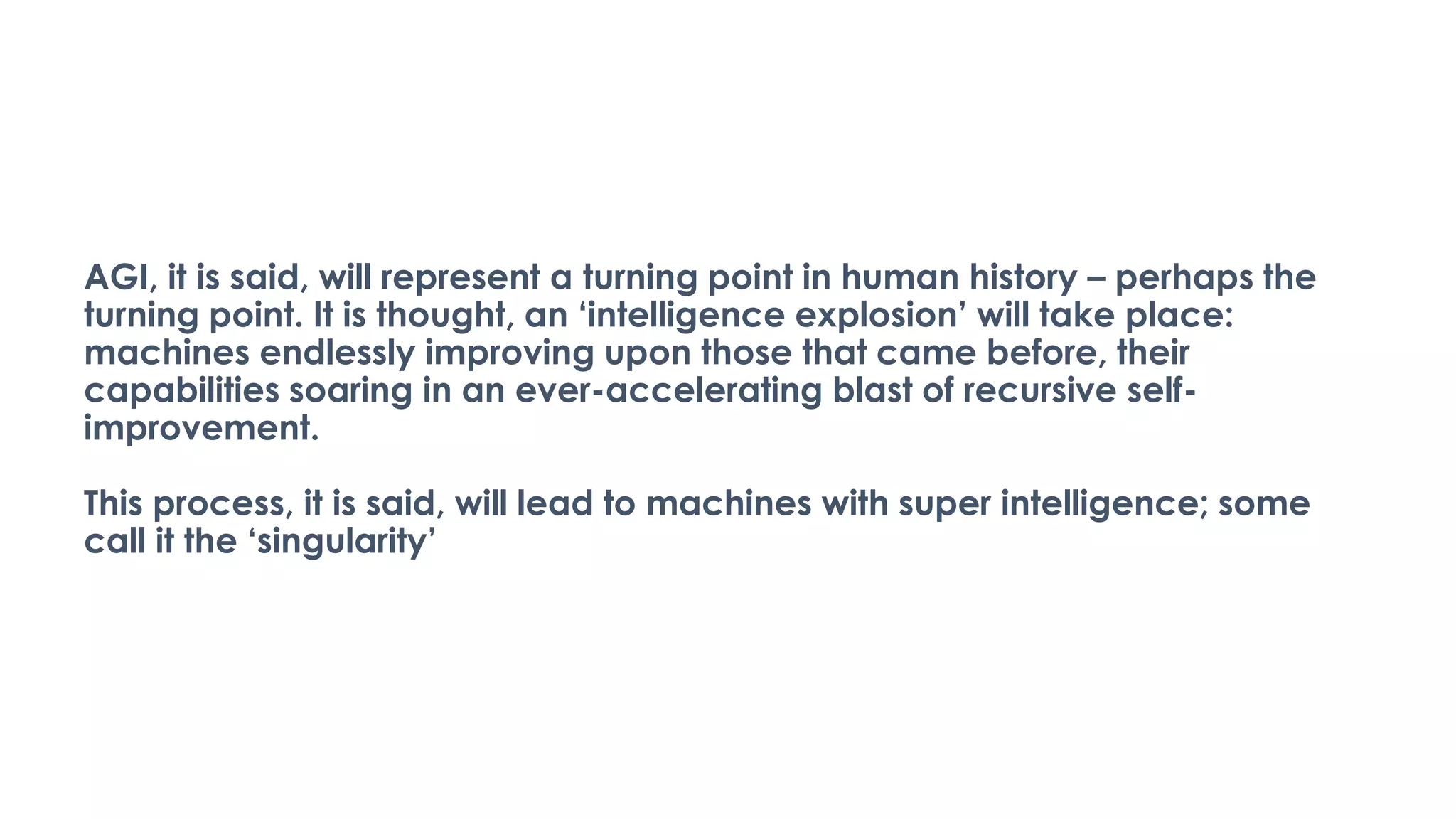 AGI, it is said, will represent a turning point in human history – perhaps the
turning point. It is thought, an ‘intelligence explosion’ will take place:
machines endlessly improving upon those that came before, their
capabilities soaring in an ever-accelerating blast of recursive self-
improvement.
This process, it is said, will lead to machines with super intelligence; some
call it the ‘singularity’
 