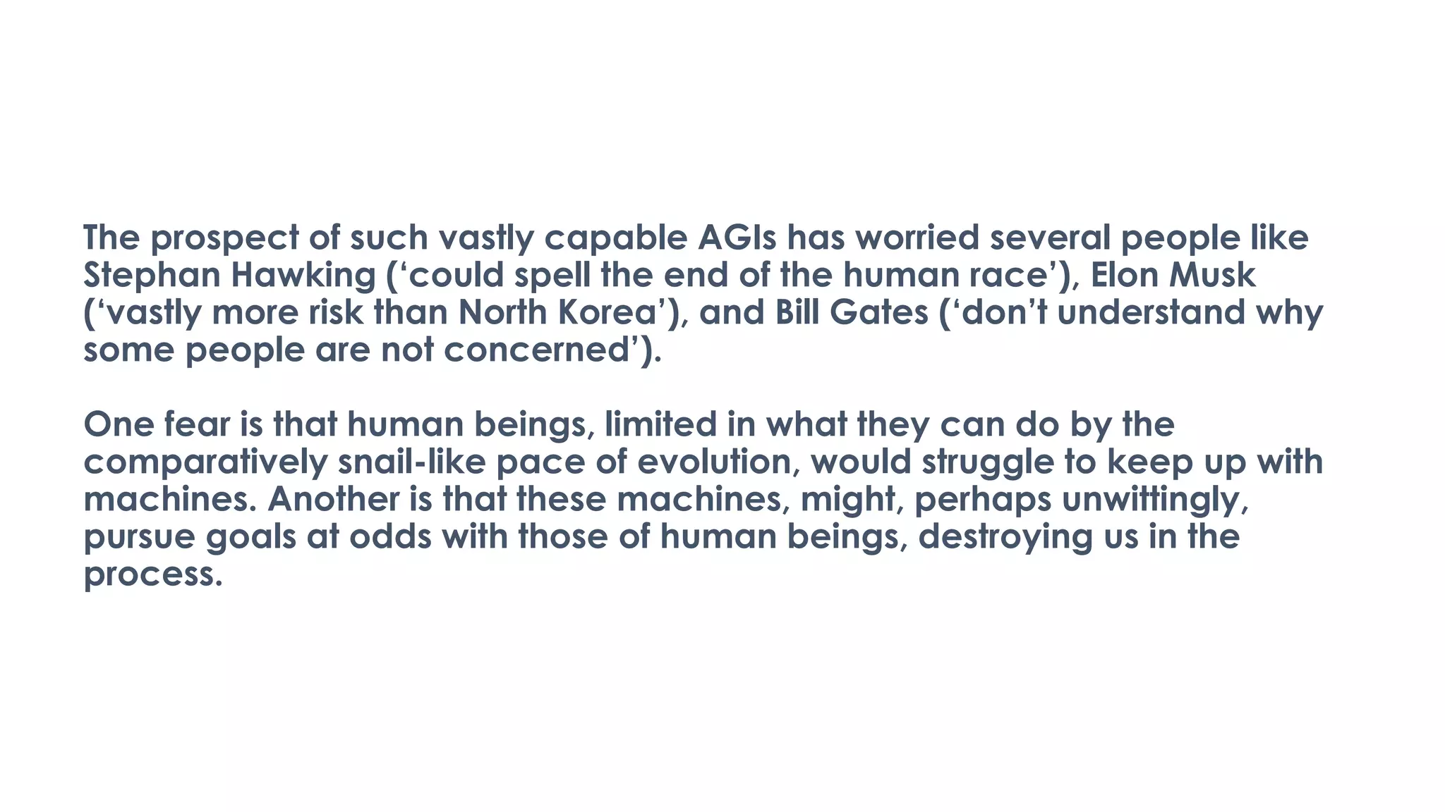 The prospect of such vastly capable AGIs has worried several people like
Stephan Hawking (‘could spell the end of the human race’), Elon Musk
(‘vastly more risk than North Korea’), and Bill Gates (‘don’t understand why
some people are not concerned’).
One fear is that human beings, limited in what they can do by the
comparatively snail-like pace of evolution, would struggle to keep up with
machines. Another is that these machines, might, perhaps unwittingly,
pursue goals at odds with those of human beings, destroying us in the
process.
 