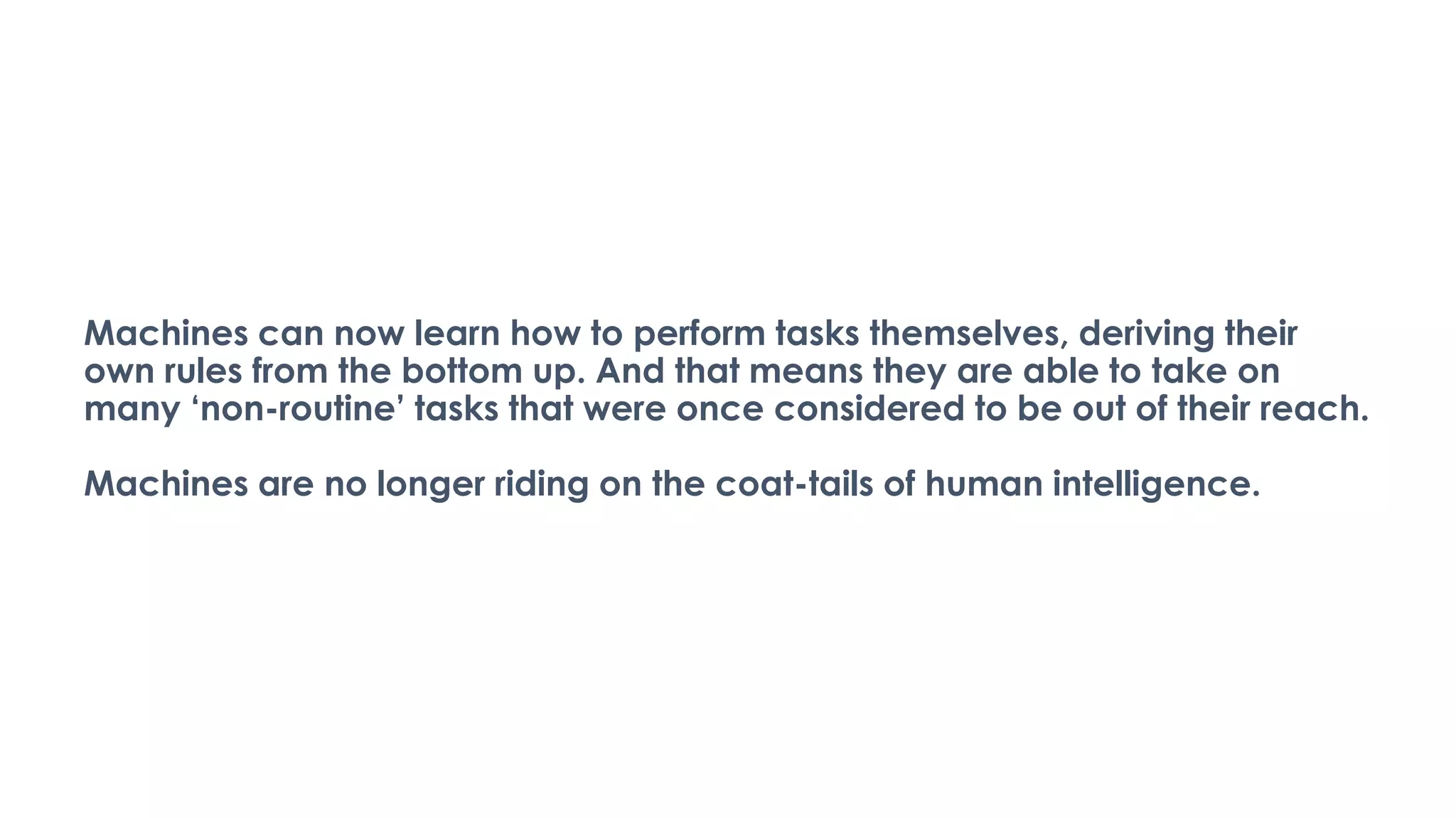 Machines can now learn how to perform tasks themselves, deriving their
own rules from the bottom up. And that means they are able to take on
many ‘non-routine’ tasks that were once considered to be out of their reach.
Machines are no longer riding on the coat-tails of human intelligence.
 