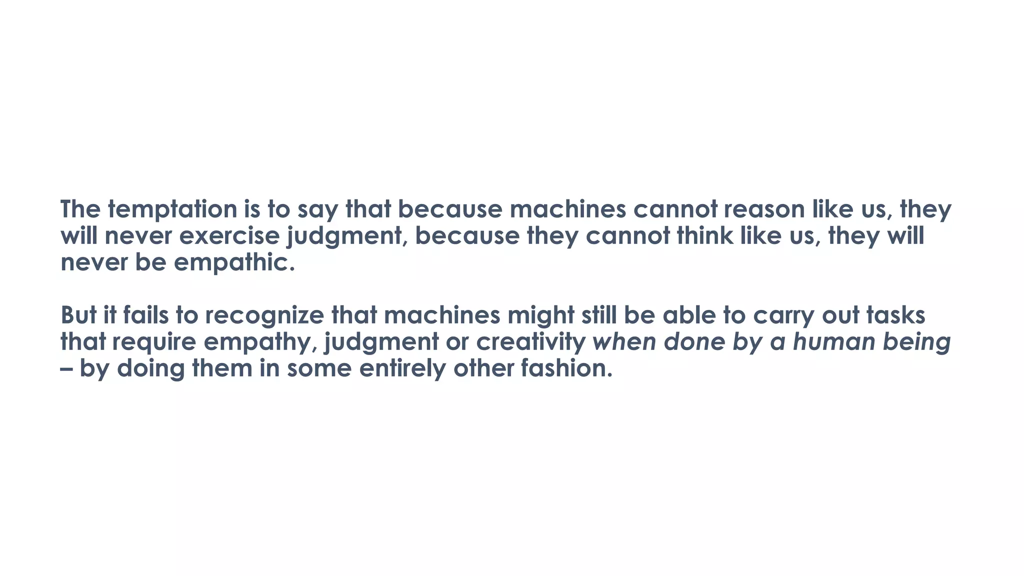 The temptation is to say that because machines cannot reason like us, they
will never exercise judgment, because they cannot think like us, they will
never be empathic.
But it fails to recognize that machines might still be able to carry out tasks
that require empathy, judgment or creativity when done by a human being
– by doing them in some entirely other fashion.
 