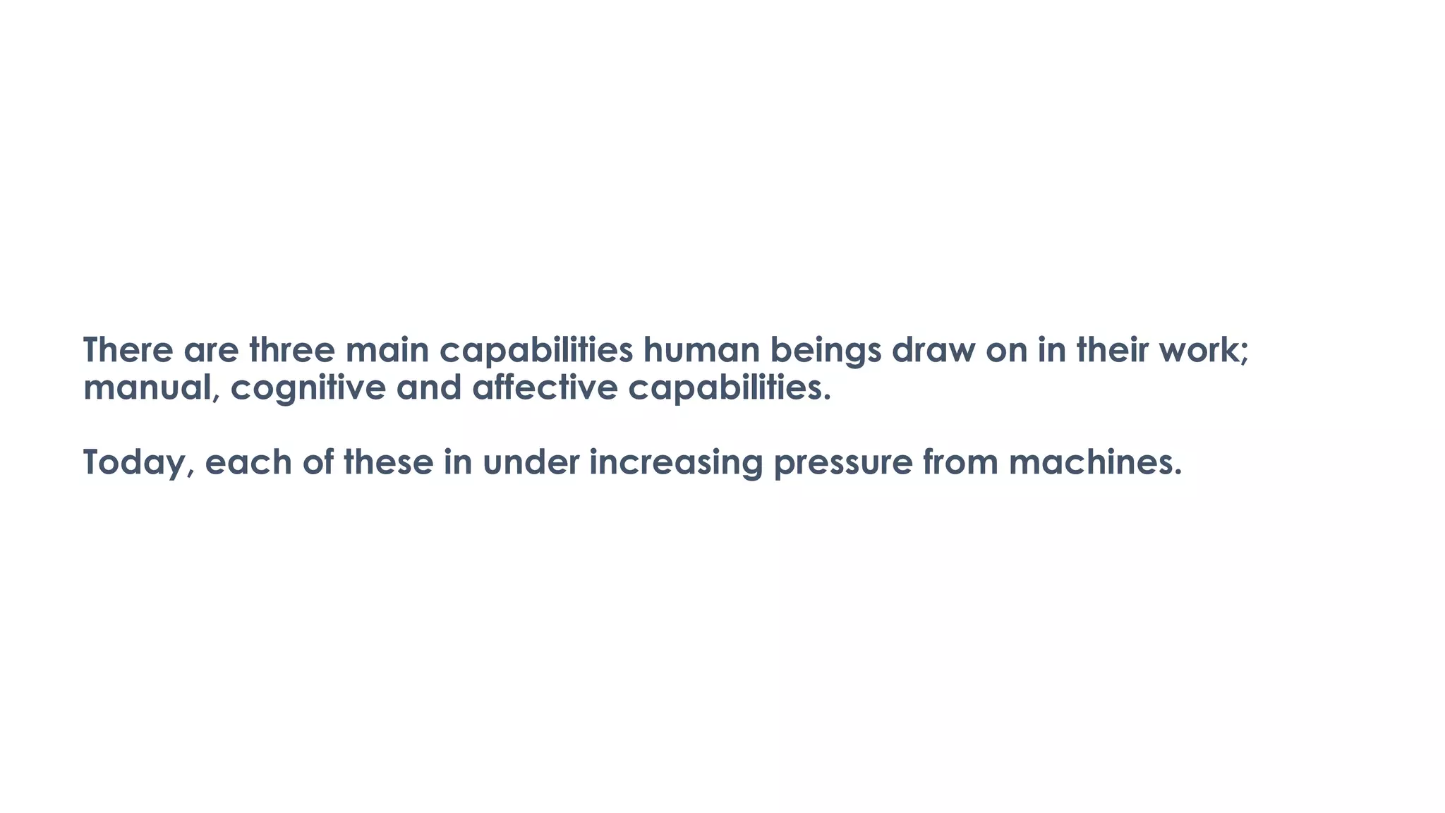 There are three main capabilities human beings draw on in their work;
manual, cognitive and affective capabilities.
Today, each of these in under increasing pressure from machines.
 