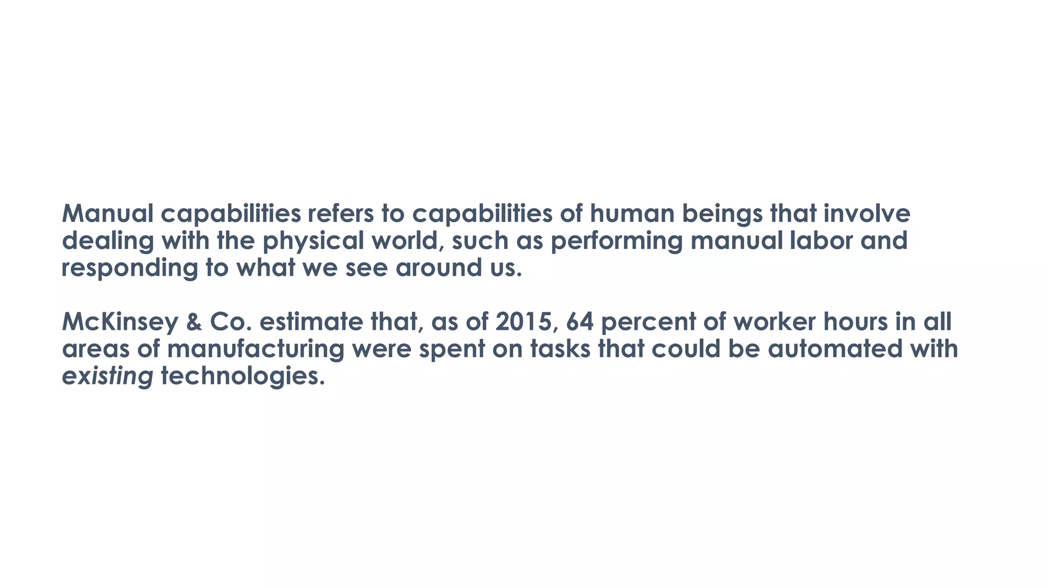 Manual capabilities refers to capabilities of human beings that involve
dealing with the physical world, such as performing manual labor and
responding to what we see around us.
McKinsey & Co. estimate that, as of 2015, 64 percent of worker hours in all
areas of manufacturing were spent on tasks that could be automated with
existing technologies.
 