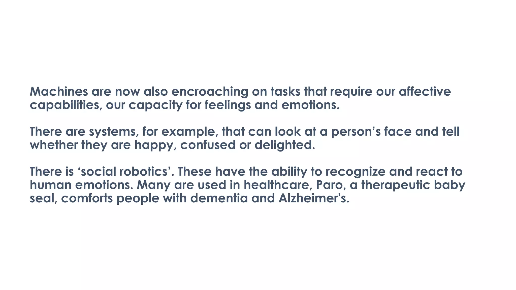 Machines are now also encroaching on tasks that require our affective
capabilities, our capacity for feelings and emotions.
There are systems, for example, that can look at a person’s face and tell
whether they are happy, confused or delighted.
There is ‘social robotics’. These have the ability to recognize and react to
human emotions. Many are used in healthcare, Paro, a therapeutic baby
seal, comforts people with dementia and Alzheimer's.
 