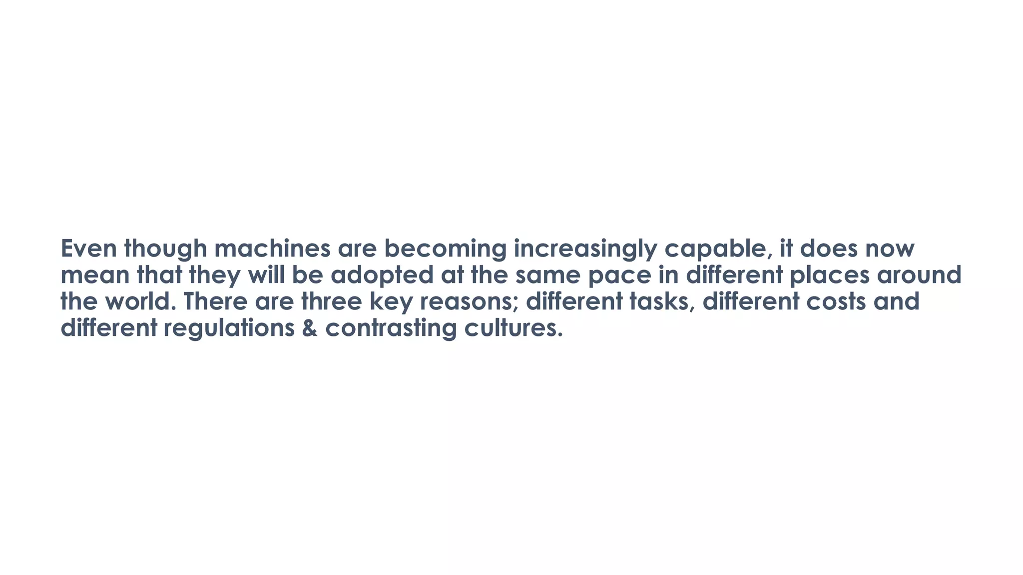 Even though machines are becoming increasingly capable, it does now
mean that they will be adopted at the same pace in different places around
the world. There are three key reasons; different tasks, different costs and
different regulations & contrasting cultures.
 