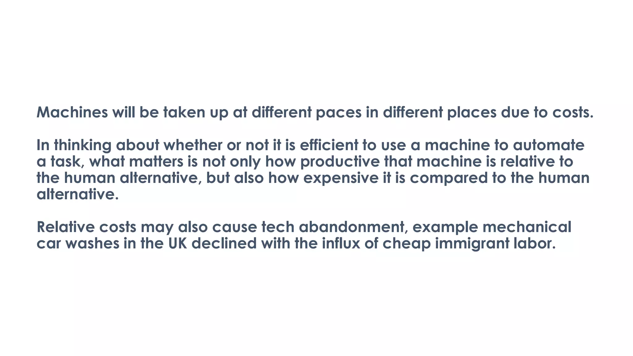 Machines will be taken up at different paces in different places due to costs.
In thinking about whether or not it is efficient to use a machine to automate
a task, what matters is not only how productive that machine is relative to
the human alternative, but also how expensive it is compared to the human
alternative.
Relative costs may also cause tech abandonment, example mechanical
car washes in the UK declined with the influx of cheap immigrant labor.
 