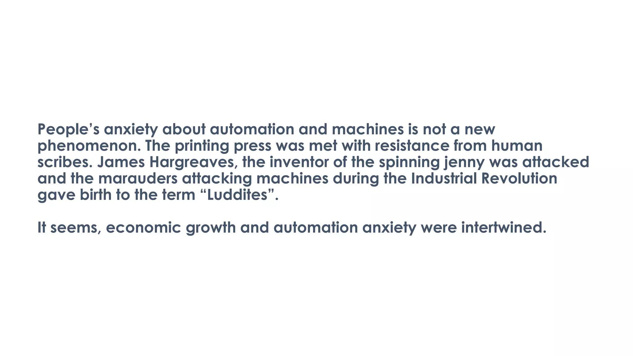 People’s anxiety about automation and machines is not a new
phenomenon. The printing press was met with resistance from human
scribes. James Hargreaves, the inventor of the spinning jenny was attacked
and the marauders attacking machines during the Industrial Revolution
gave birth to the term “Luddites”.
It seems, economic growth and automation anxiety were intertwined.
 
