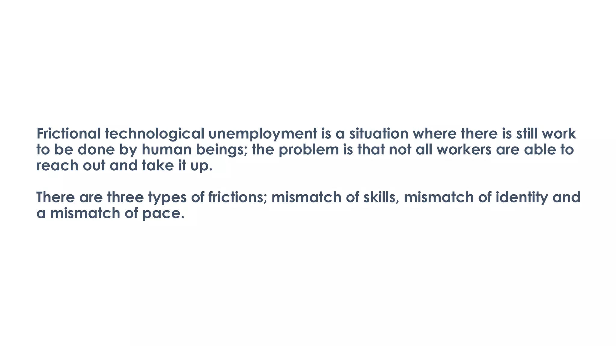 Frictional technological unemployment is a situation where there is still work
to be done by human beings; the problem is that not all workers are able to
reach out and take it up.
There are three types of frictions; mismatch of skills, mismatch of identity and
a mismatch of pace.
 