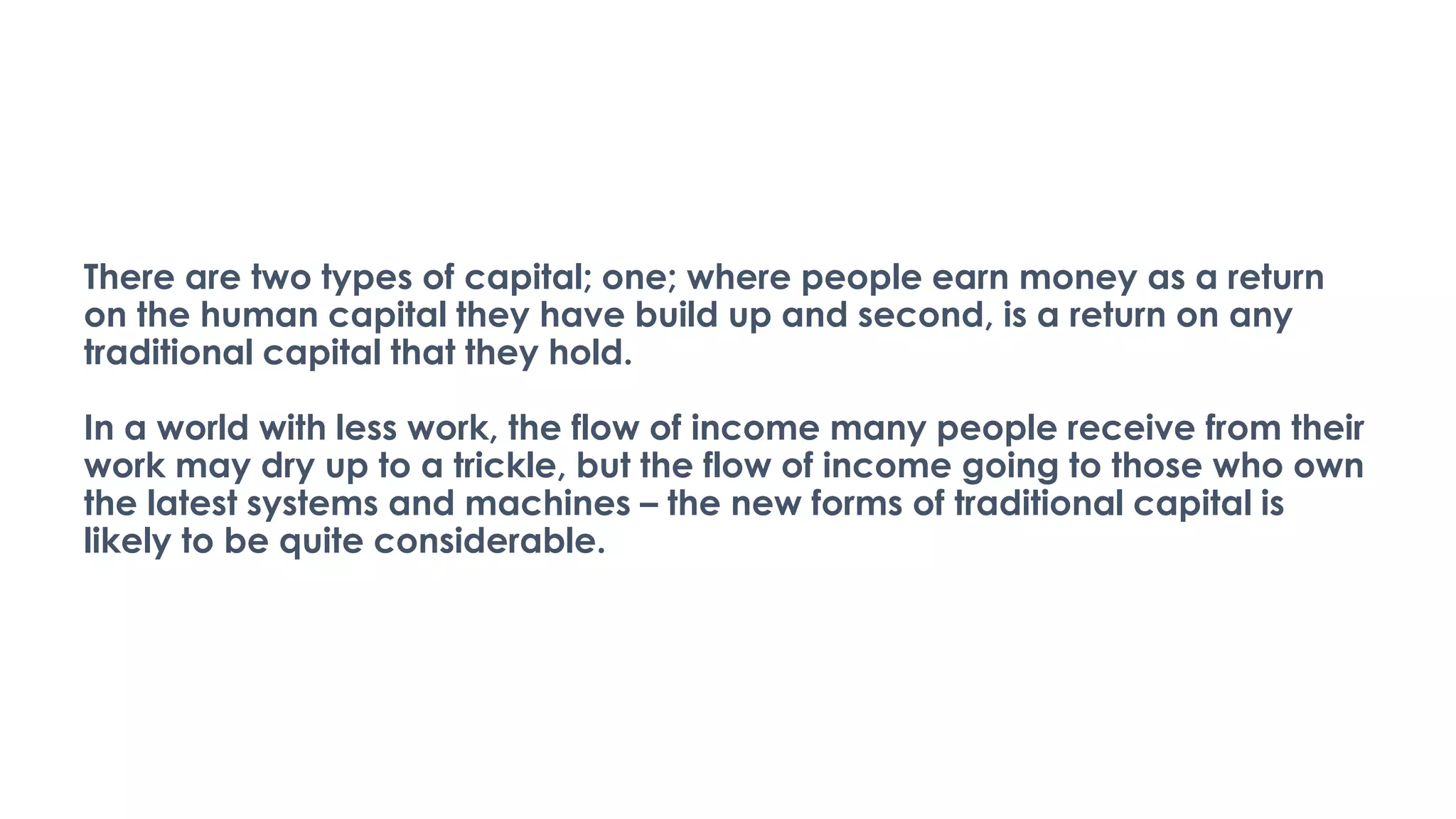 There are two types of capital; one; where people earn money as a return
on the human capital they have build up and second, is a return on any
traditional capital that they hold.
In a world with less work, the flow of income many people receive from their
work may dry up to a trickle, but the flow of income going to those who own
the latest systems and machines – the new forms of traditional capital is
likely to be quite considerable.
 