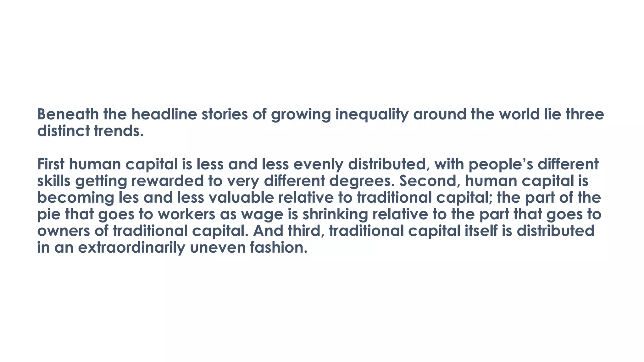Beneath the headline stories of growing inequality around the world lie three
distinct trends.
First human capital is less and less evenly distributed, with people’s different
skills getting rewarded to very different degrees. Second, human capital is
becoming les and less valuable relative to traditional capital; the part of the
pie that goes to workers as wage is shrinking relative to the part that goes to
owners of traditional capital. And third, traditional capital itself is distributed
in an extraordinarily uneven fashion.
 