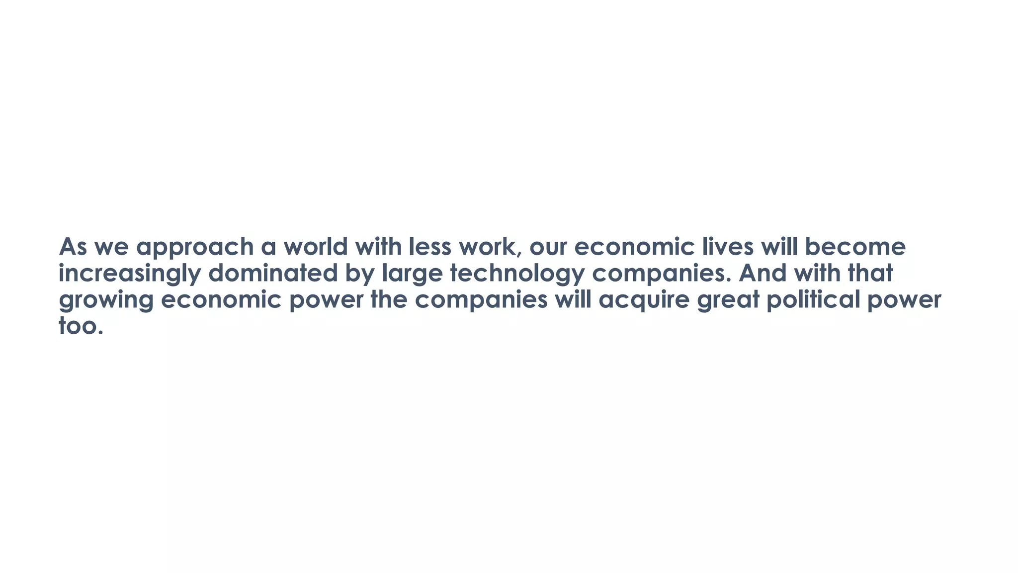 As we approach a world with less work, our economic lives will become
increasingly dominated by large technology companies. And with that
growing economic power the companies will acquire great political power
too.
 