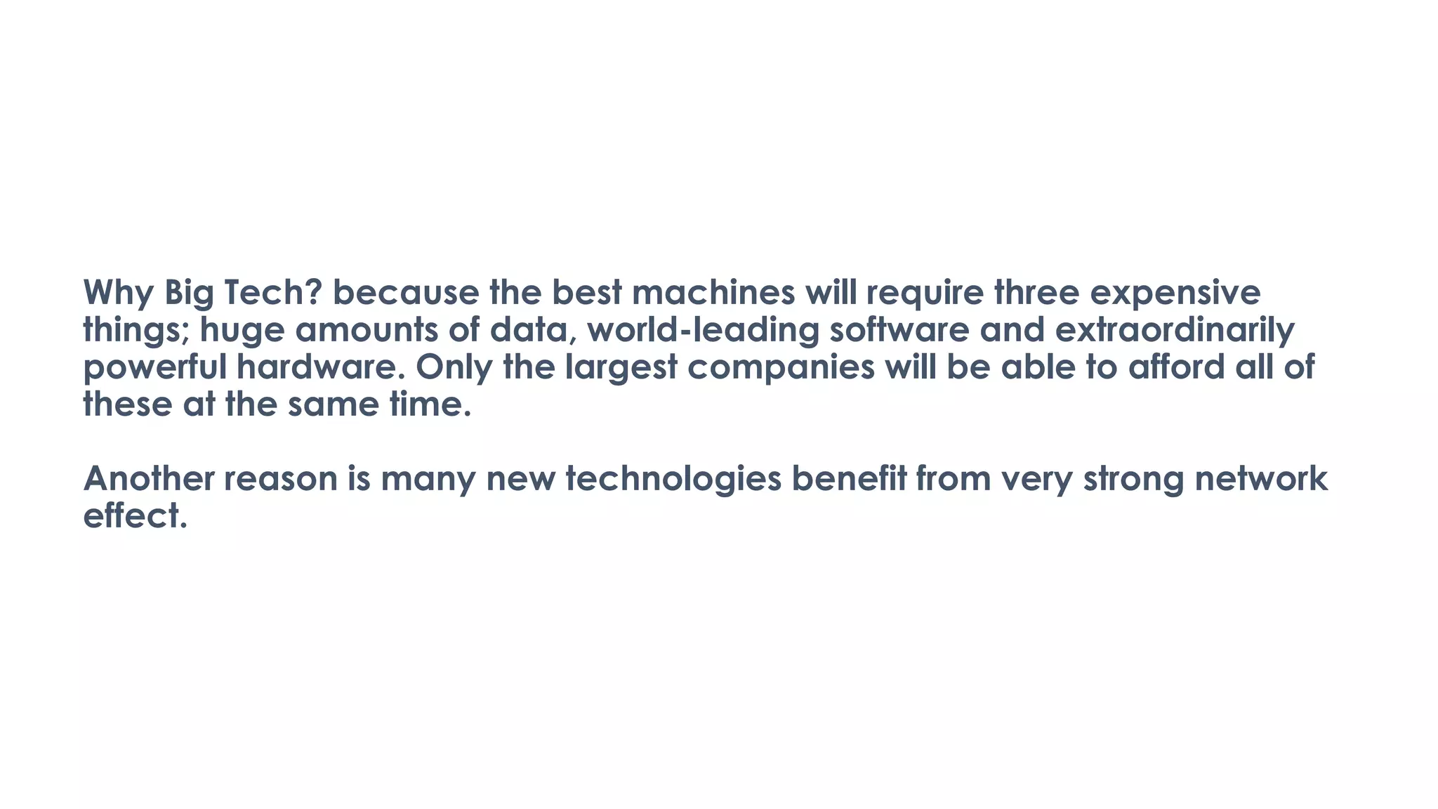 Why Big Tech? because the best machines will require three expensive
things; huge amounts of data, world-leading software and extraordinarily
powerful hardware. Only the largest companies will be able to afford all of
these at the same time.
Another reason is many new technologies benefit from very strong network
effect.
 