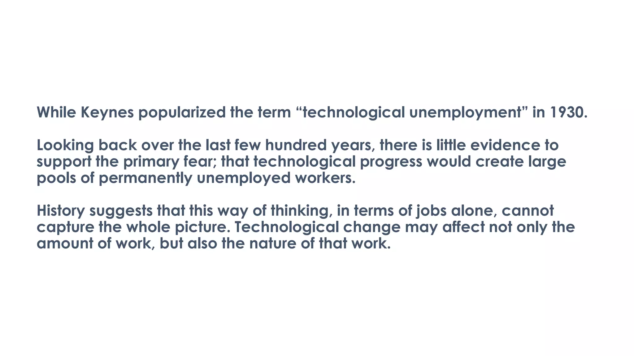 While Keynes popularized the term “technological unemployment” in 1930.
Looking back over the last few hundred years, there is little evidence to
support the primary fear; that technological progress would create large
pools of permanently unemployed workers.
History suggests that this way of thinking, in terms of jobs alone, cannot
capture the whole picture. Technological change may affect not only the
amount of work, but also the nature of that work.
 