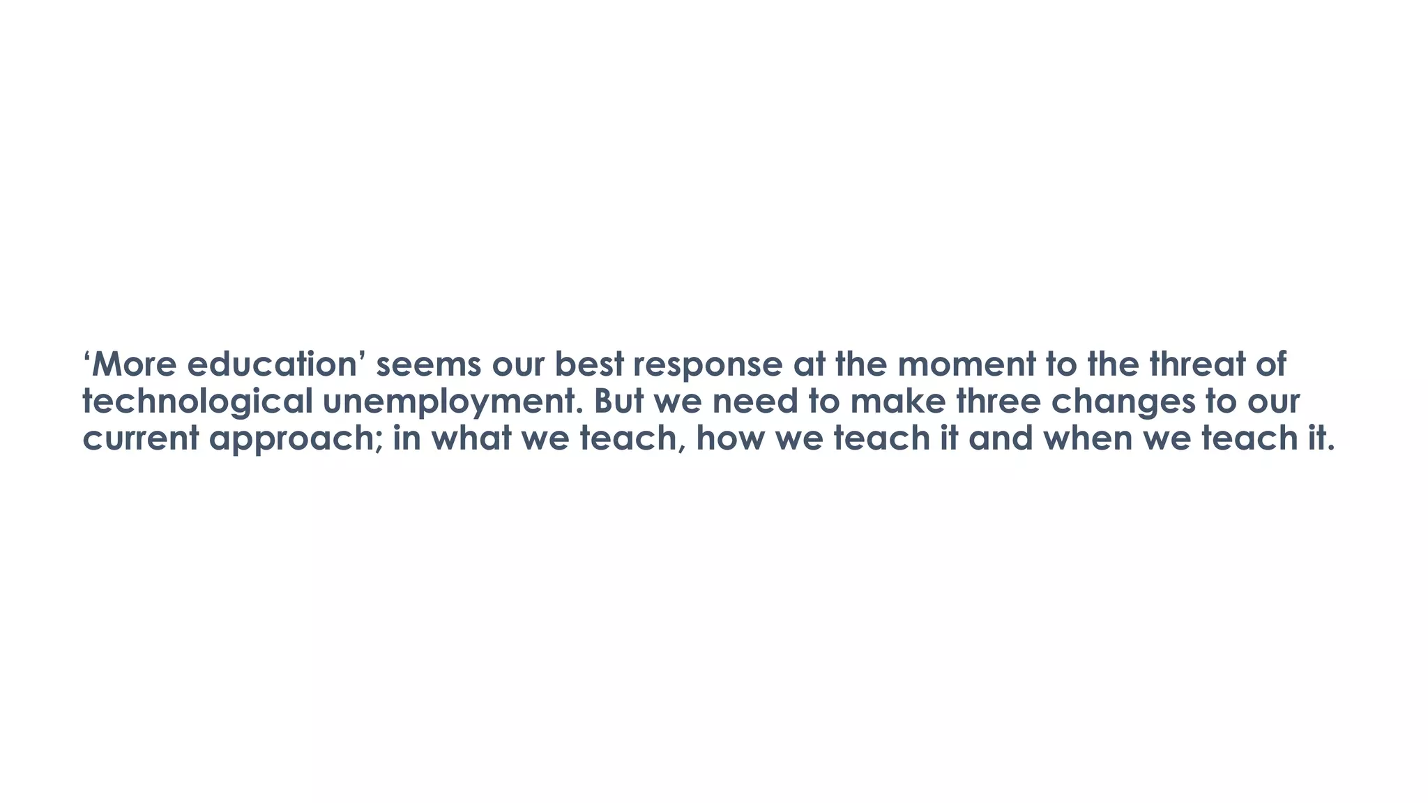 ‘More education’ seems our best response at the moment to the threat of
technological unemployment. But we need to make three changes to our
current approach; in what we teach, how we teach it and when we teach it.
 