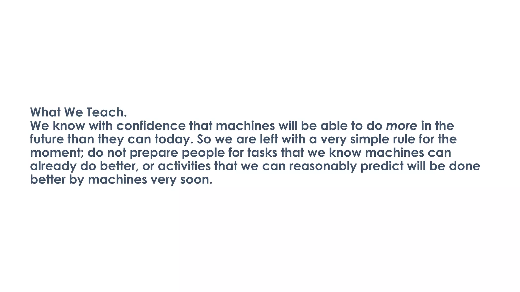 What We Teach.
We know with confidence that machines will be able to do more in the
future than they can today. So we are left with a very simple rule for the
moment; do not prepare people for tasks that we know machines can
already do better, or activities that we can reasonably predict will be done
better by machines very soon.
 