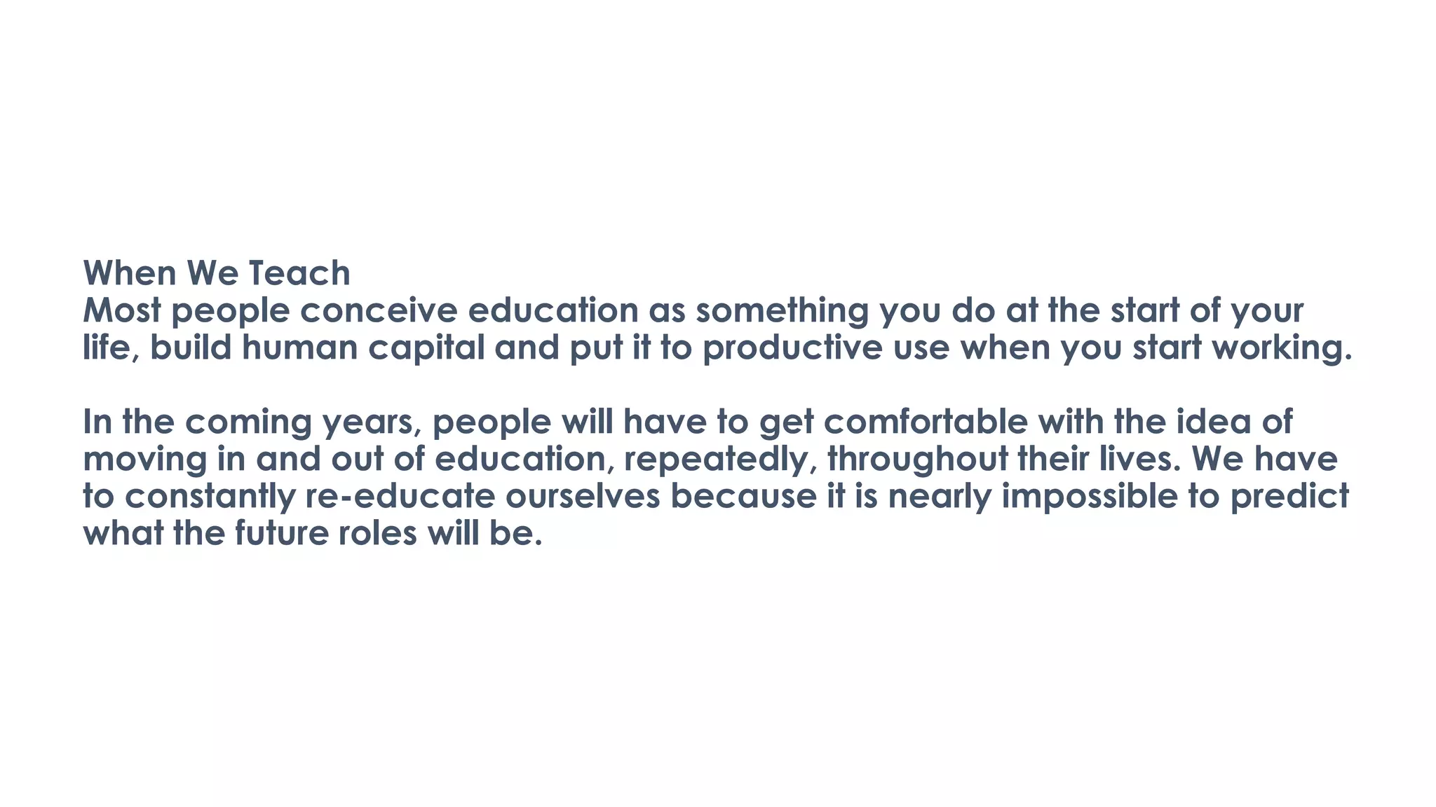 When We Teach
Most people conceive education as something you do at the start of your
life, build human capital and put it to productive use when you start working.
In the coming years, people will have to get comfortable with the idea of
moving in and out of education, repeatedly, throughout their lives. We have
to constantly re-educate ourselves because it is nearly impossible to predict
what the future roles will be.
 