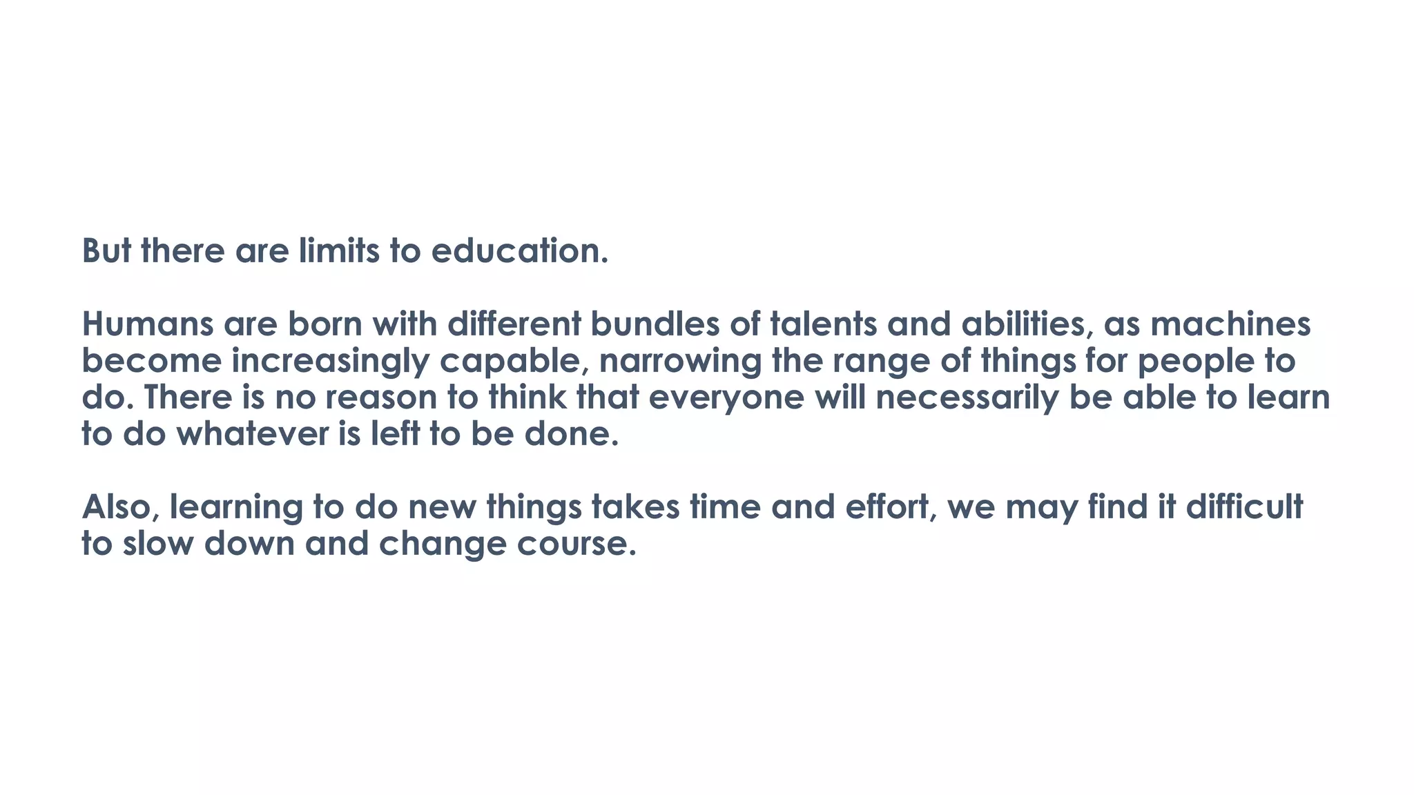 But there are limits to education.
Humans are born with different bundles of talents and abilities, as machines
become increasingly capable, narrowing the range of things for people to
do. There is no reason to think that everyone will necessarily be able to learn
to do whatever is left to be done.
Also, learning to do new things takes time and effort, we may find it difficult
to slow down and change course.
 
