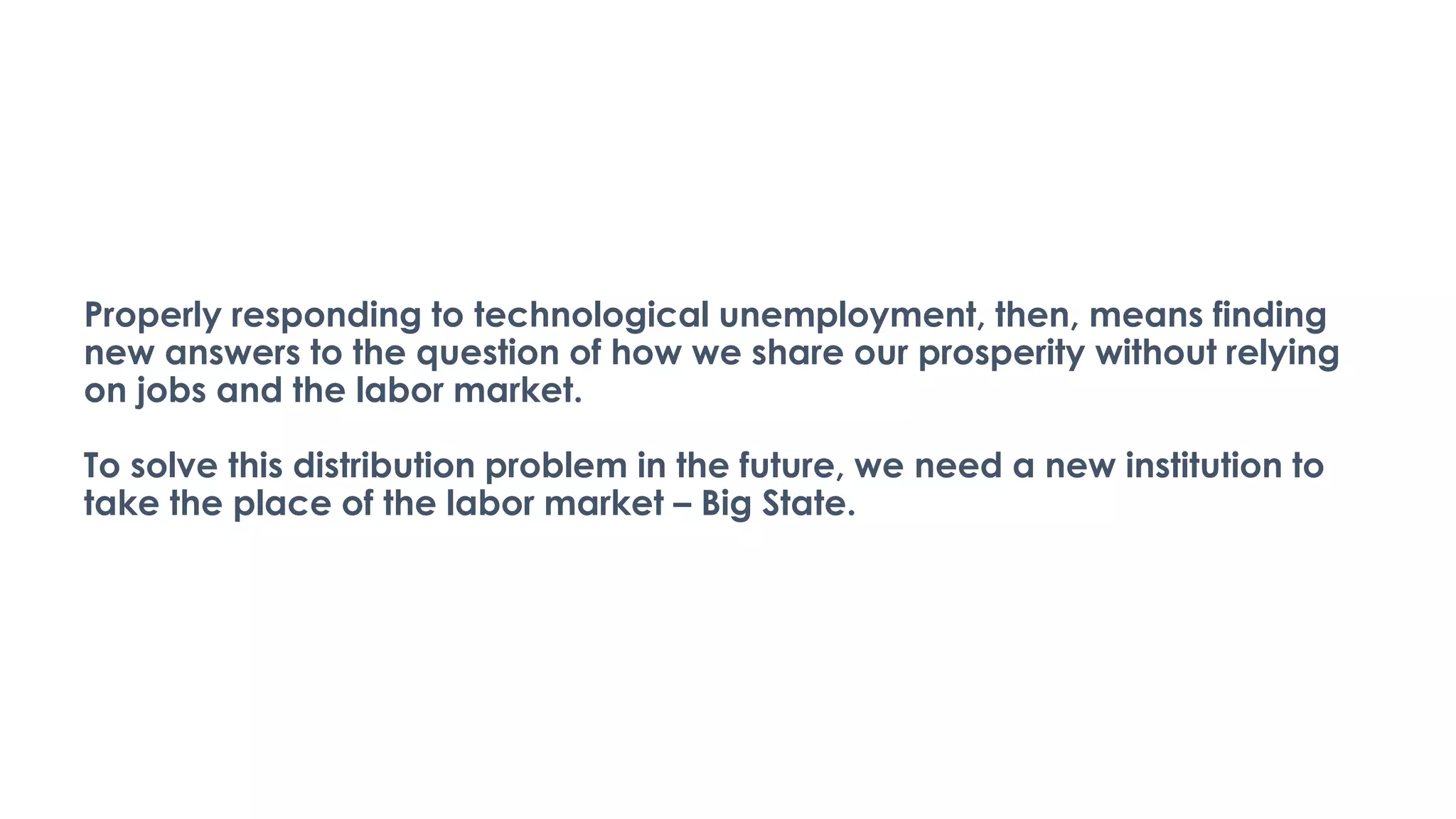 Properly responding to technological unemployment, then, means finding
new answers to the question of how we share our prosperity without relying
on jobs and the labor market.
To solve this distribution problem in the future, we need a new institution to
take the place of the labor market – Big State.
 