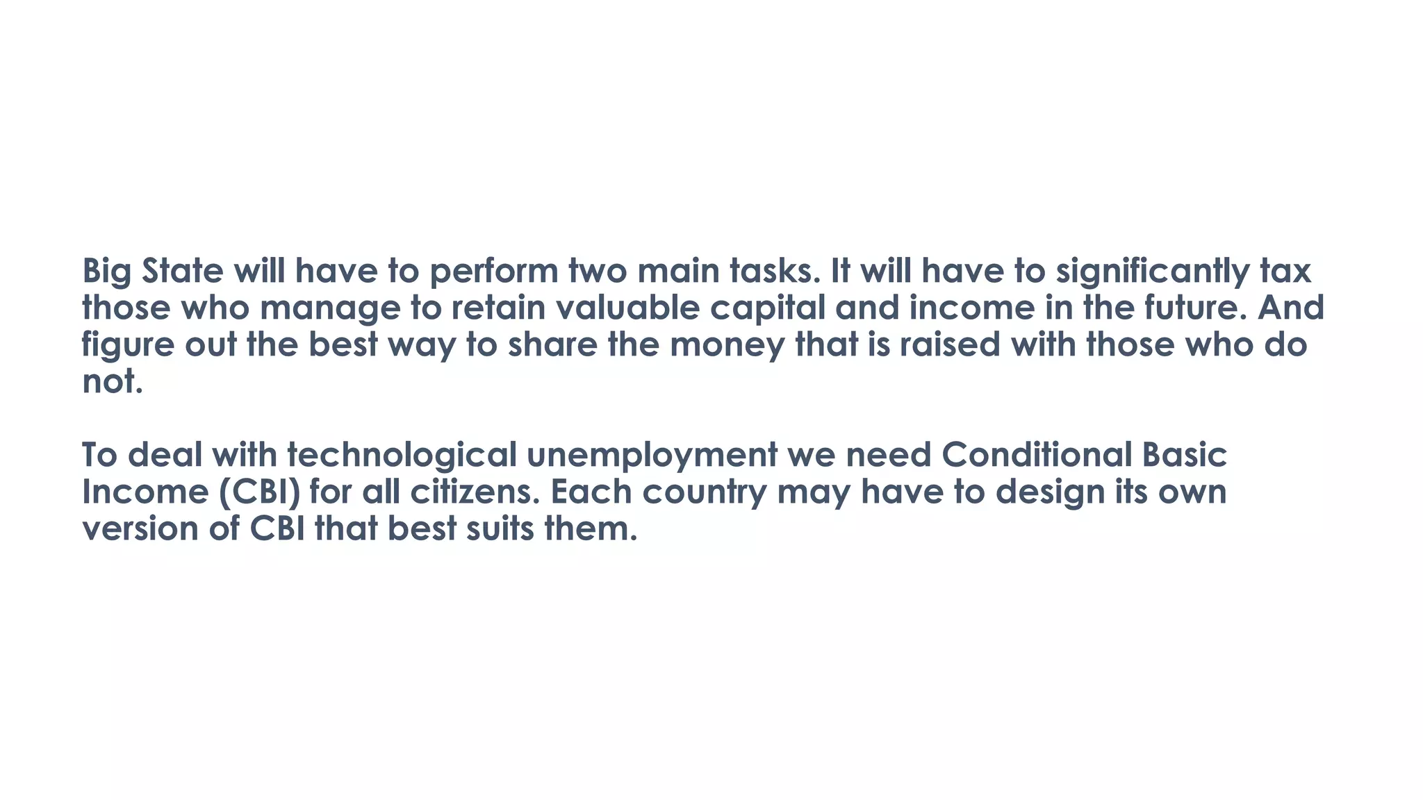 Big State will have to perform two main tasks. It will have to significantly tax
those who manage to retain valuable capital and income in the future. And
figure out the best way to share the money that is raised with those who do
not.
To deal with technological unemployment we need Conditional Basic
Income (CBI) for all citizens. Each country may have to design its own
version of CBI that best suits them.
 