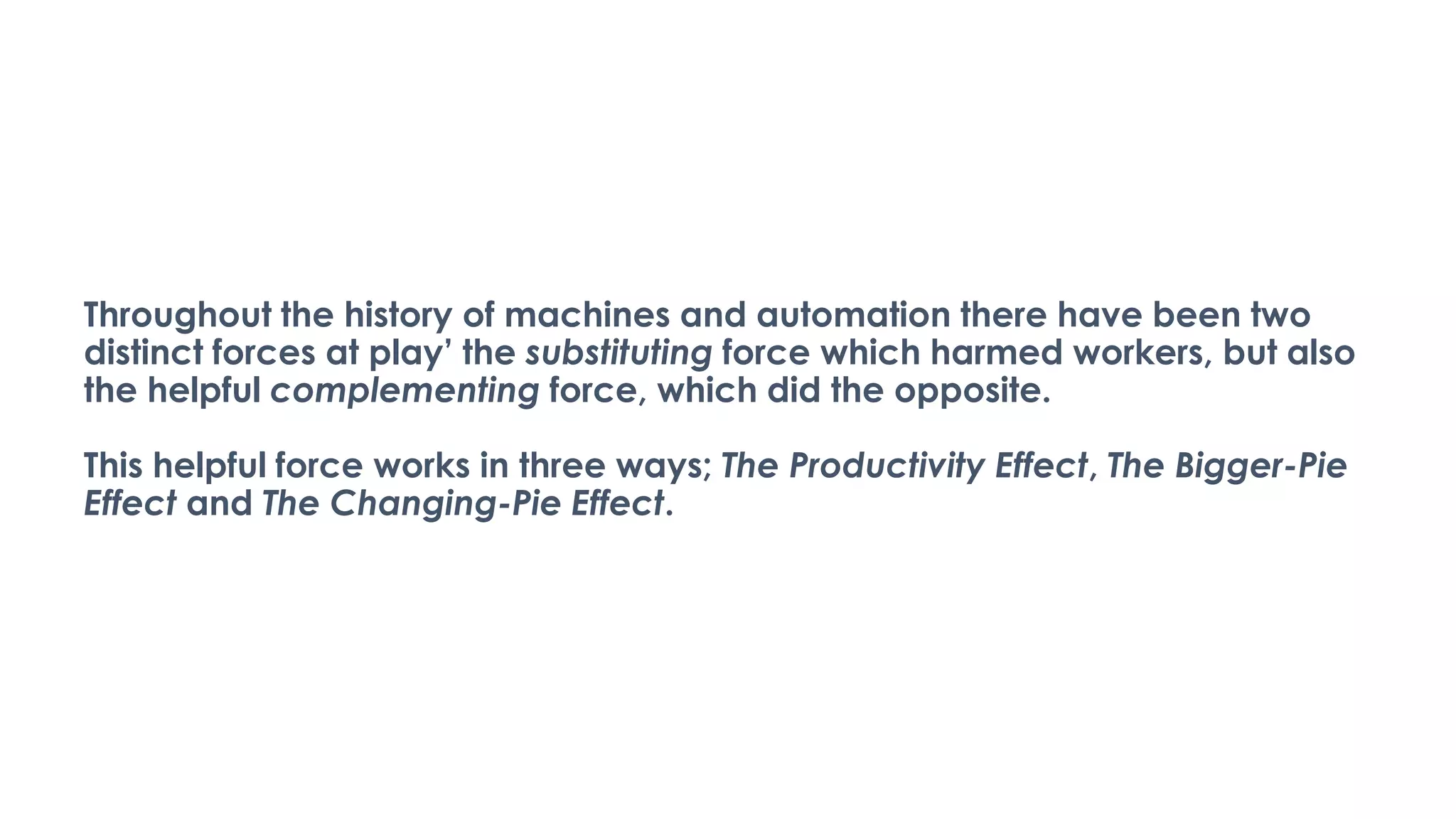 Throughout the history of machines and automation there have been two
distinct forces at play’ the substituting force which harmed workers, but also
the helpful complementing force, which did the opposite.
This helpful force works in three ways; The Productivity Effect, The Bigger-Pie
Effect and The Changing-Pie Effect.
 