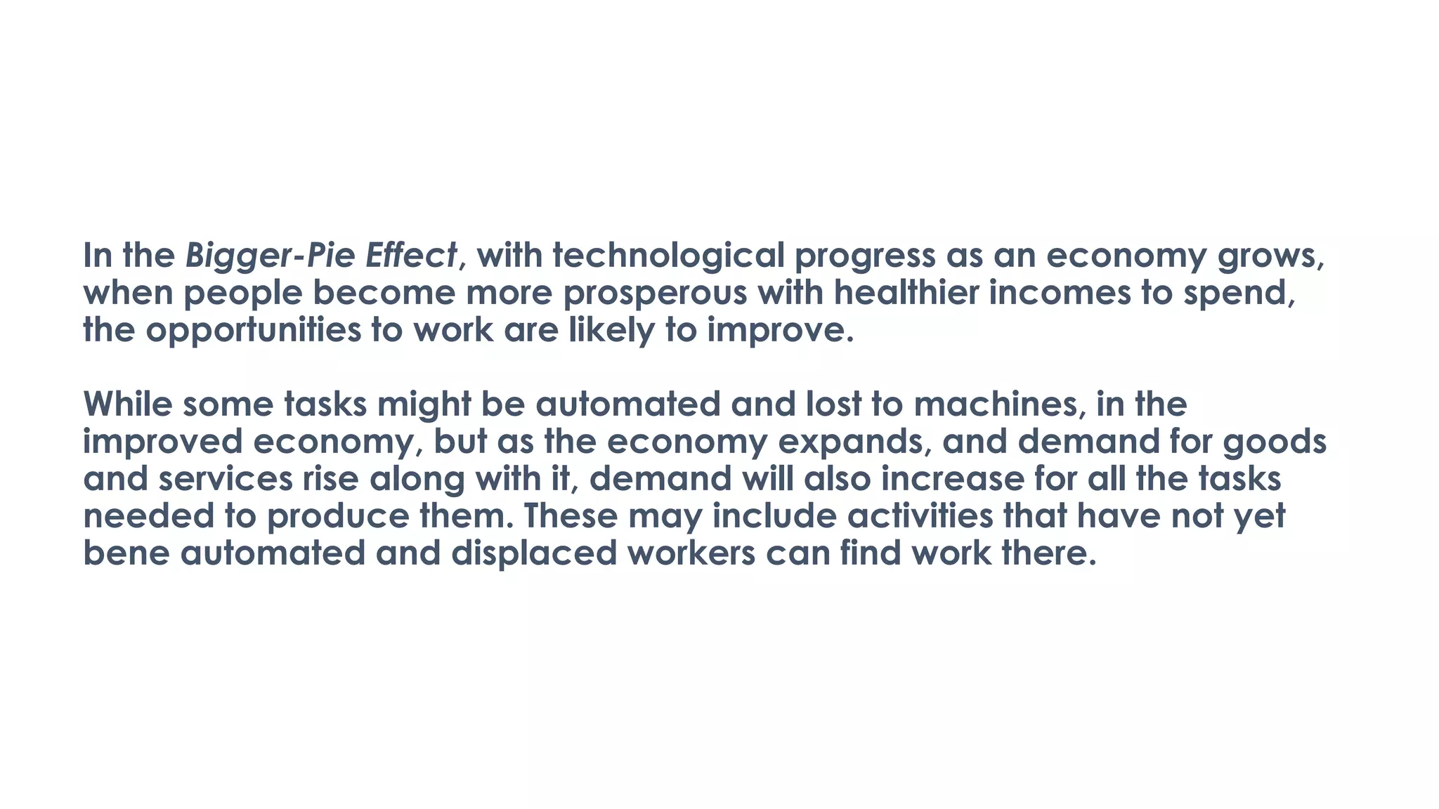In the Bigger-Pie Effect, with technological progress as an economy grows,
when people become more prosperous with healthier incomes to spend,
the opportunities to work are likely to improve.
While some tasks might be automated and lost to machines, in the
improved economy, but as the economy expands, and demand for goods
and services rise along with it, demand will also increase for all the tasks
needed to produce them. These may include activities that have not yet
bene automated and displaced workers can find work there.
 