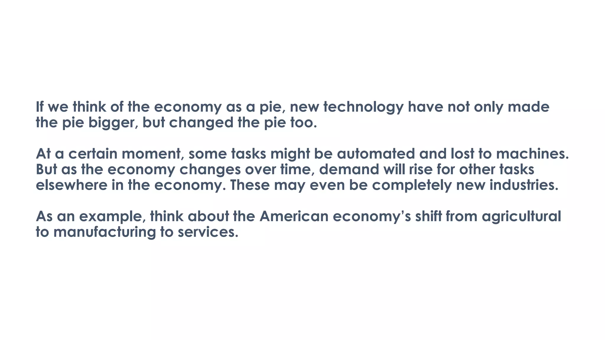 If we think of the economy as a pie, new technology have not only made
the pie bigger, but changed the pie too.
At a certain moment, some tasks might be automated and lost to machines.
But as the economy changes over time, demand will rise for other tasks
elsewhere in the economy. These may even be completely new industries.
As an example, think about the American economy’s shift from agricultural
to manufacturing to services.
 