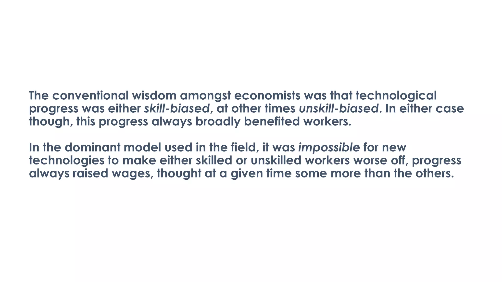 The conventional wisdom amongst economists was that technological
progress was either skill-biased, at other times unskill-biased. In either case
though, this progress always broadly benefited workers.
In the dominant model used in the field, it was impossible for new
technologies to make either skilled or unskilled workers worse off, progress
always raised wages, thought at a given time some more than the others.
 