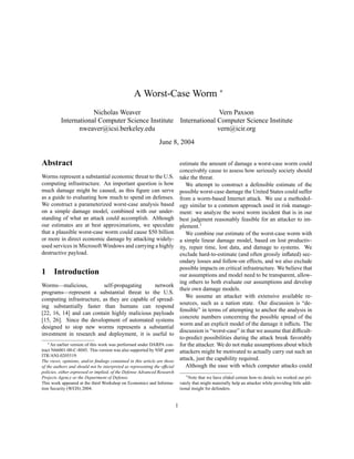 A Worst-Case Worm ∗
Nicholas Weaver Vern Paxson
International Computer Science Institute International Computer Science Institute
nweaver@icsi.berkeley.edu vern@icir.org
June 8, 2004
Abstract
Worms represent a substantial economic threat to the U.S.
computing infrastructure. An important question is how
much damage might be caused, as this ﬁgure can serve
as a guide to evaluating how much to spend on defenses.
We construct a parameterized worst-case analysis based
on a simple damage model, combined with our under-
standing of what an attack could accomplish. Although
our estimates are at best approximations, we speculate
that a plausible worst-case worm could cause $50 billion
or more in direct economic damage by attacking widely-
used services in Microsoft Windows and carrying a highly
destructive payload.
1 Introduction
Worms—malicious, self-propagating network
programs—represent a substantial threat to the U.S.
computing infrastructure, as they are capable of spread-
ing substantially faster than humans can respond
[22, 16, 14] and can contain highly malicious payloads
[15, 26]. Since the development of automated systems
designed to stop new worms represents a substantial
investment in research and deployment, it is useful to
∗An earlier version of this work was performed under DARPA con-
tract N66001-00-C-8045. This version was also supported by NSF grant
ITR/ANI-0205519.
The views, opinions, and/or ﬁndings contained in this article are those
of the authors and should not be interpreted as representing the ofﬁcial
policies, either expressed or implied, of the Defense Advanced Research
Projects Agency or the Department of Defense.
This work appeared at the third Workshop on Economics and Informa-
tion Security (WEIS) 2004.
estimate the amount of damage a worst-case worm could
conceivably cause to assess how seriously society should
take the threat.
We attempt to construct a defensible estimate of the
possible worst-case damage the United States could suffer
from a worm-based Internet attack. We use a methodol-
ogy similar to a common approach used in risk manage-
ment: we analyze the worst worm incident that is in our
best judgment reasonably feasible for an attacker to im-
plement.1
We combine our estimate of the worst-case worm with
a simple linear damage model, based on lost productiv-
ity, repair time, lost data, and damage to systems. We
exclude hard-to-estimate (and often grossly inﬂated) sec-
ondary losses and follow-on effects, and we also exclude
possible impacts on critical infrastructure. We believe that
our assumptions and model need to be transparent, allow-
ing others to both evaluate our assumptions and develop
their own damage models.
We assume an attacker with extensive available re-
sources, such as a nation state. Our discussion is “de-
fensible” in terms of attempting to anchor the analysis in
concrete numbers concerning the possible spread of the
worm and an explicit model of the damage it inﬂicts. The
discussion is “worst-case” in that we assume that difﬁcult-
to-predict possibilities during the attack break favorably
for the attacker. We do not make assumptions about which
attackers might be motivated to actually carry out such an
attack, just the capability required.
Although the ease with which computer attacks could
1Note that we have elided certain how-to details we worked out pri-
vately that might materially help an attacker while providing little addi-
tional insight for defenders.
1
 
