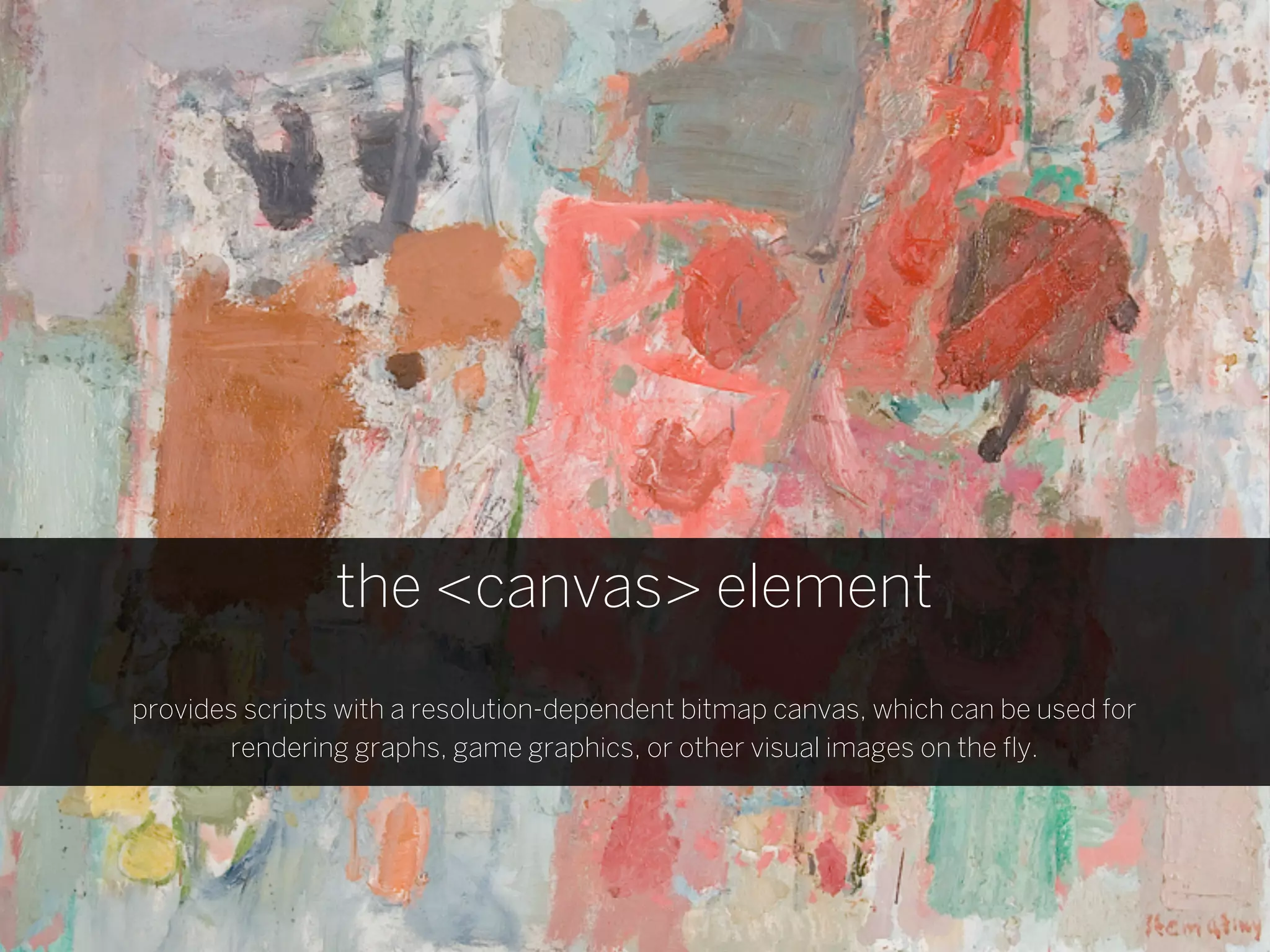 the <canvas> element
provides scripts with a resolution-dependent bitmap canvas, which can be used for
       rendering graphs, game graphics, or other visual images on the ﬂy.
 