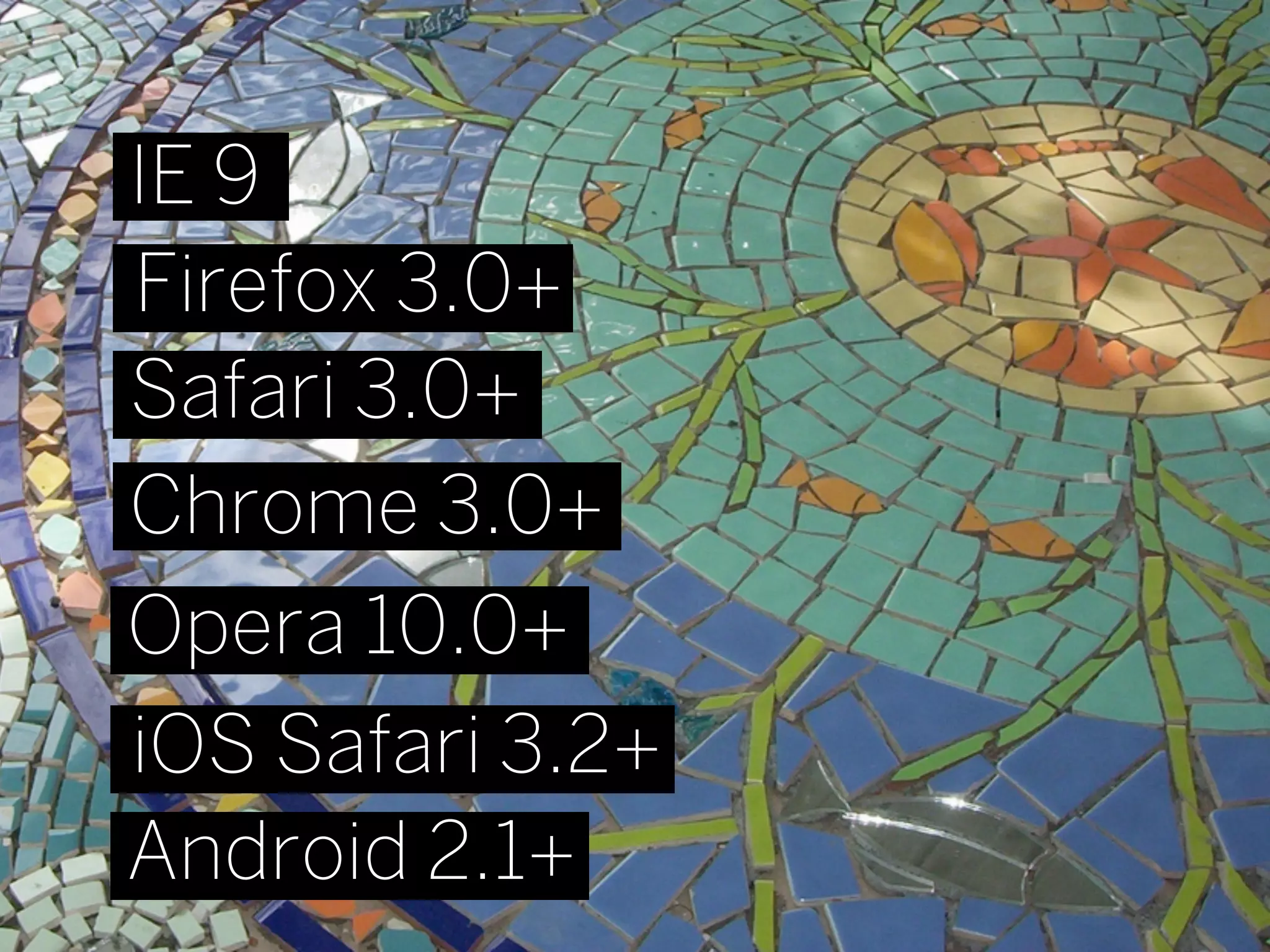 IE 9
Firefox 3.0+
Safari 3.0+
Chrome 3.0+
Opera 10.0+
iOS Safari 3.2+
Android 2.1+
 