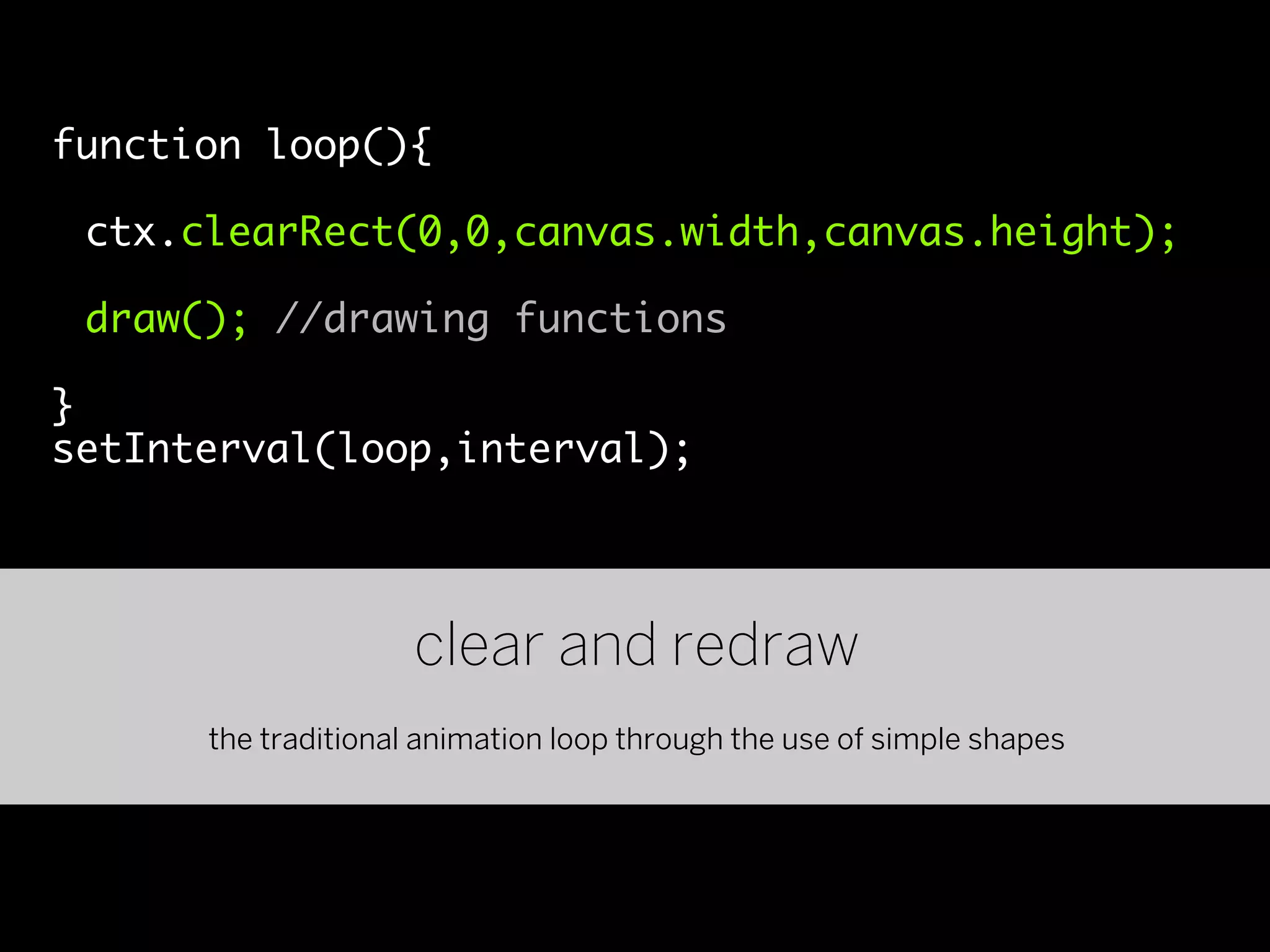 function loop(){

 ctx.clearRect(0,0,canvas.width,canvas.height);

 draw(); //drawing functions

}
setInterval(loop,interval);




                     clear and redraw
      the traditional animation loop through the use of simple shapes
 