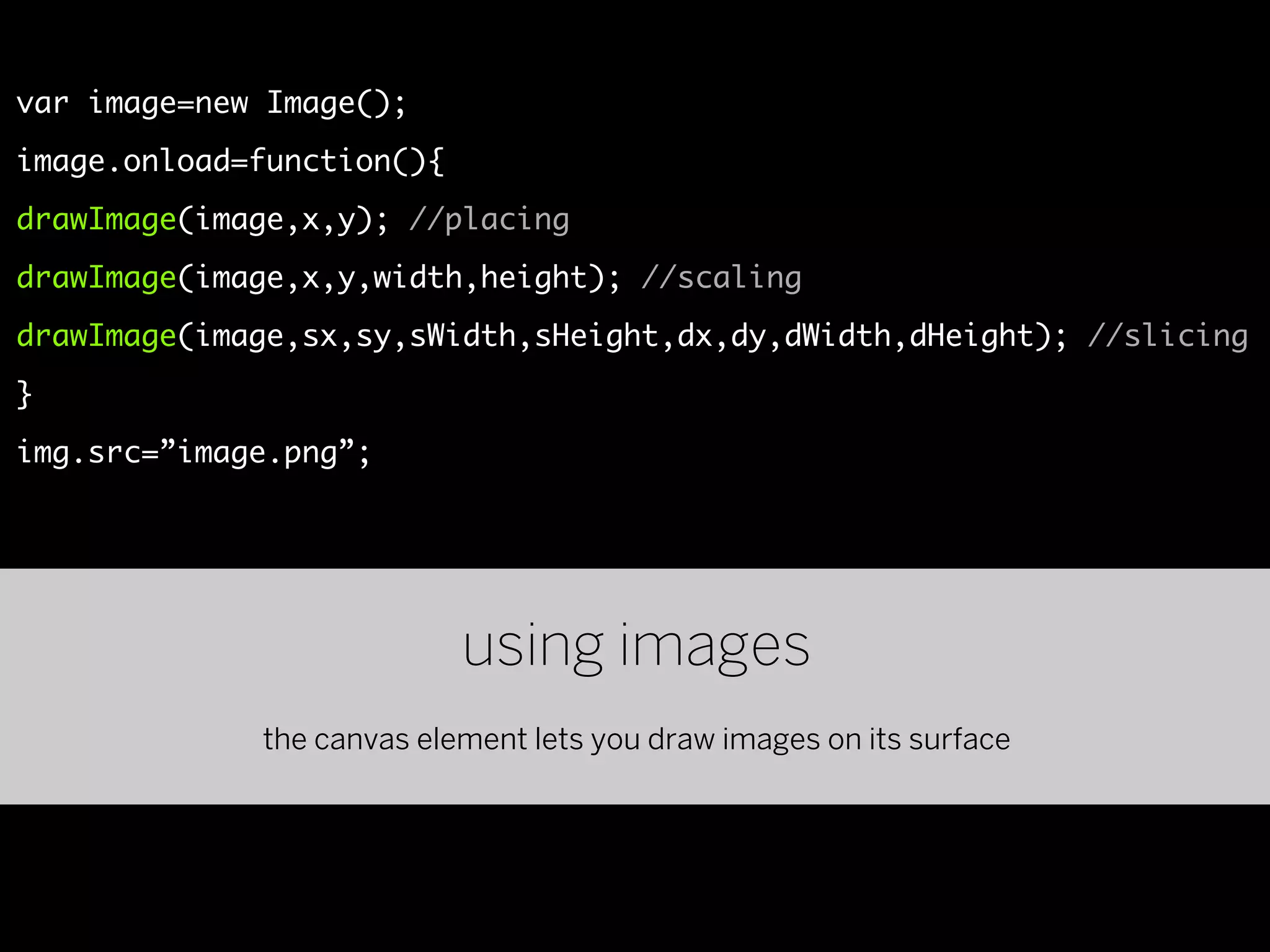 var image=new Image();
image.onload=function(){
drawImage(image,x,y); //placing
drawImage(image,x,y,width,height); //scaling
drawImage(image,sx,sy,sWidth,sHeight,dx,dy,dWidth,dHeight); //slicing
}
img.src=”image.png”;




                           using images
             the canvas element lets you draw images on its surface
 