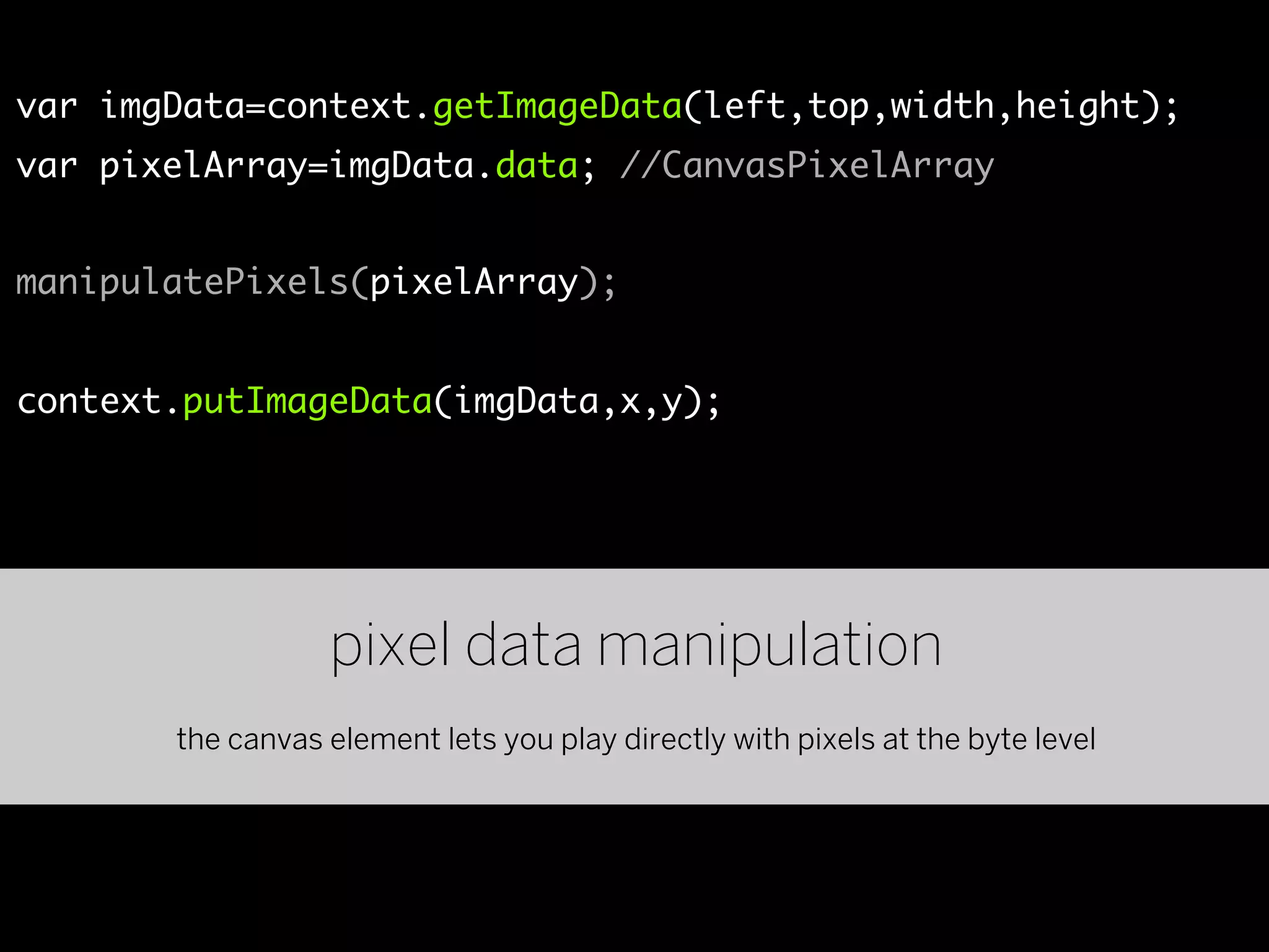 var imgData=context.getImageData(left,top,width,height);
var pixelArray=imgData.data; //CanvasPixelArray


manipulatePixels(pixelArray);


context.putImageData(imgData,x,y);




                  pixel data manipulation
       the canvas element lets you play directly with pixels at the byte level
 