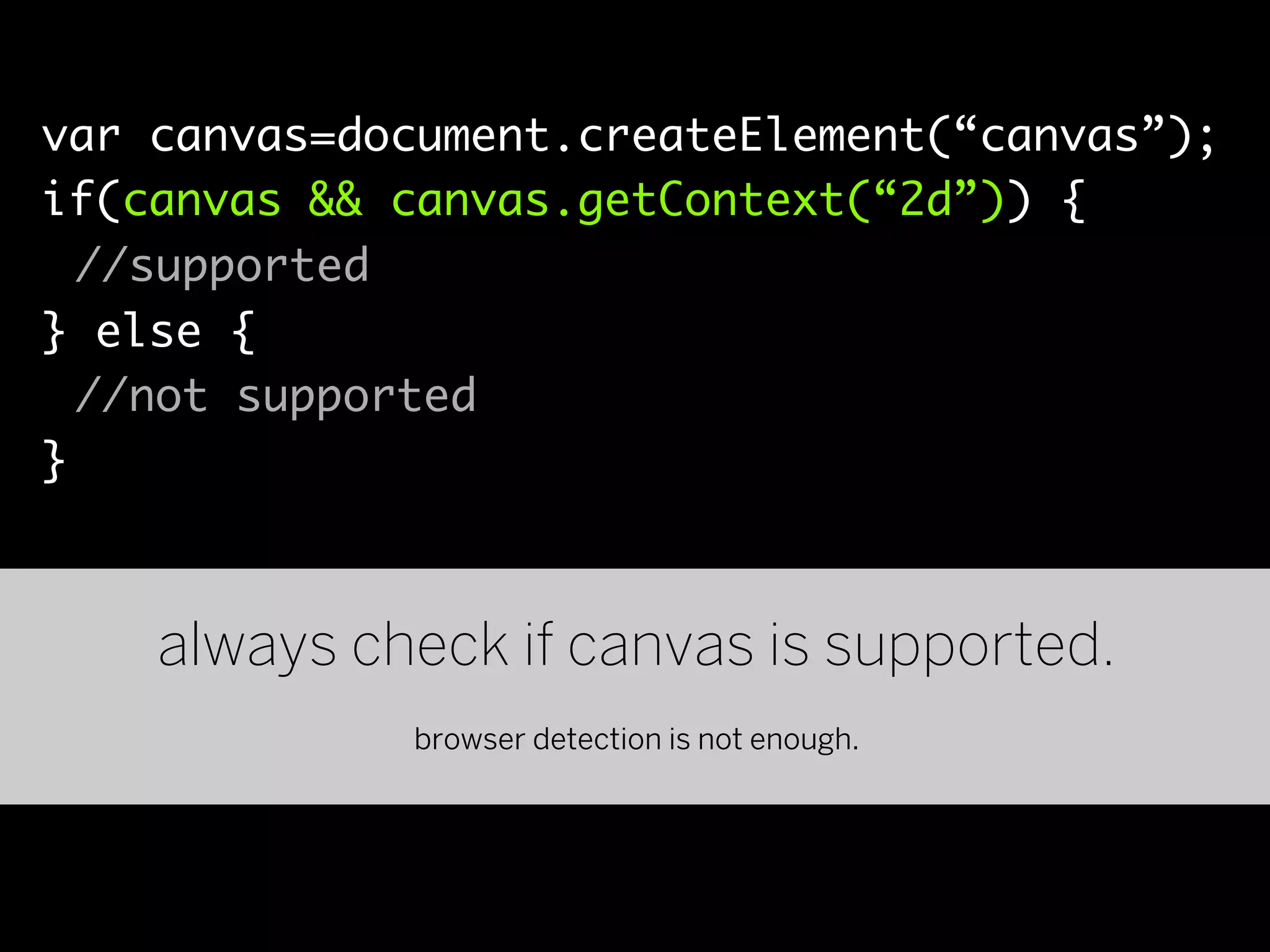 var canvas=document.createElement(“canvas”);
if(canvas && canvas.getContext(“2d”)) {
  //supported
} else {
  //not supported
}



    always check if canvas is supported.
             browser detection is not enough.
 