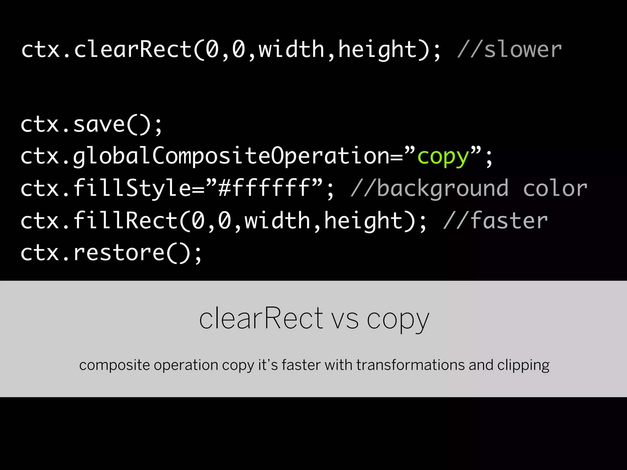 ctx.clearRect(0,0,width,height); //slower


ctx.save();
ctx.globalCompositeOperation=”copy”;
ctx.fillStyle=”#ffffff”; //background color
ctx.fillRect(0,0,width,height); //faster
ctx.restore();


                     clearRect vs copy
    composite operation copy it’s faster with transformations and clipping
 