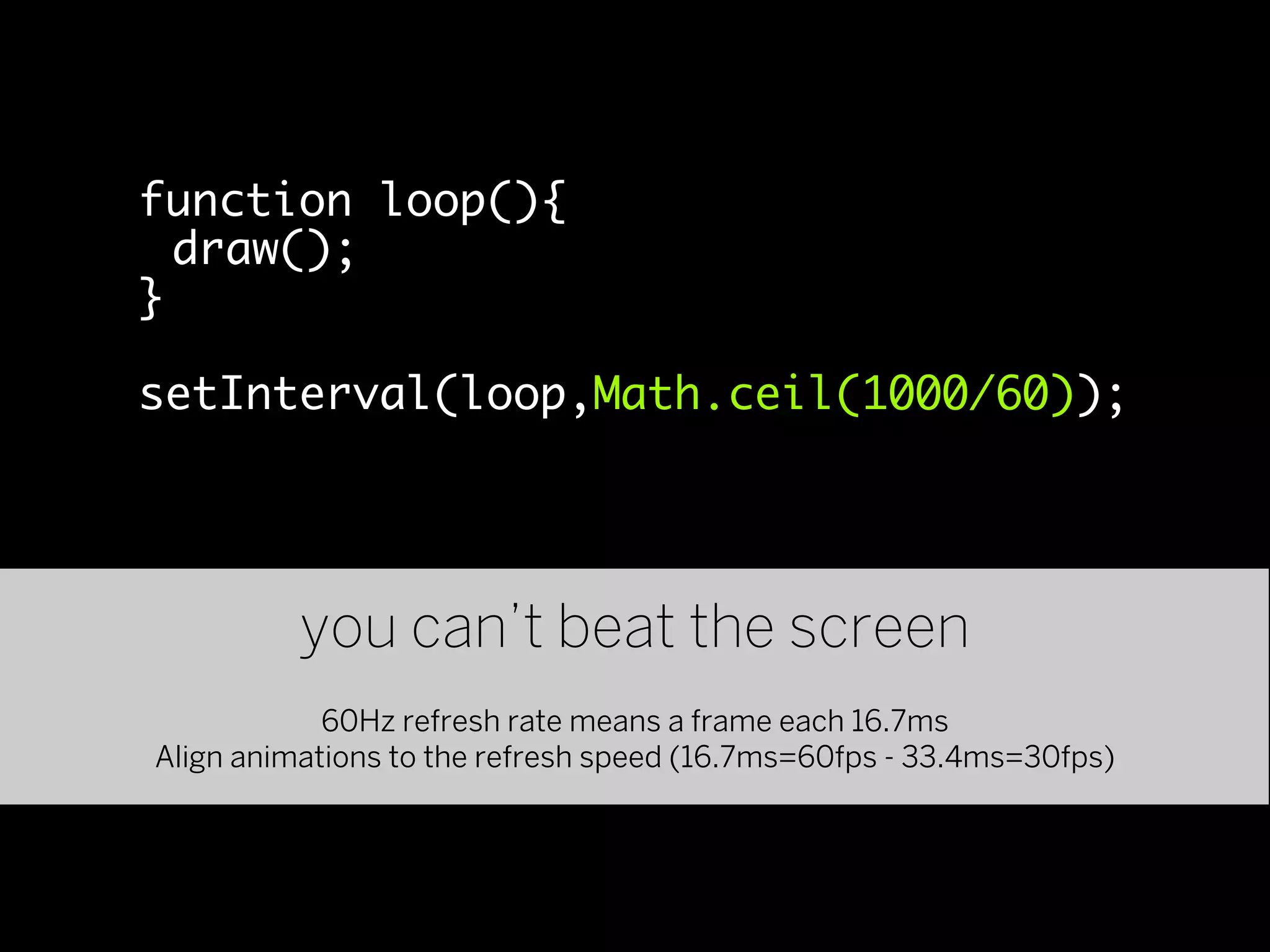 function loop(){
  draw();
}

setInterval(loop,Math.ceil(1000/60));




          you can’t beat the screen
            60Hz refresh rate means a frame each 16.7ms
Align animations to the refresh speed (16.7ms=60fps - 33.4ms=30fps)
 