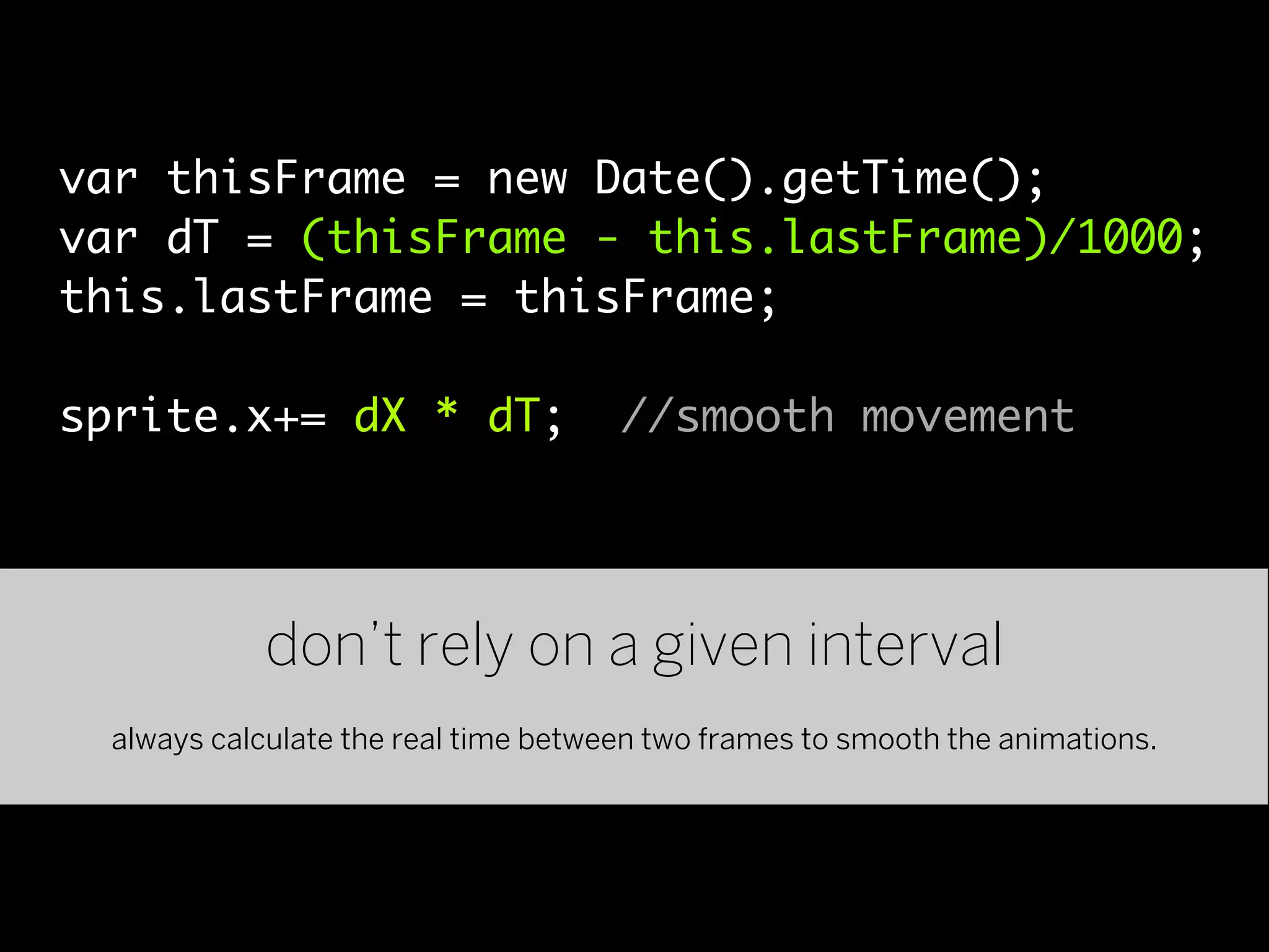 var thisFrame = new Date().getTime();
var dT = (thisFrame - this.lastFrame)/1000;
this.lastFrame = thisFrame;

sprite.x+= dX * dT;                  //smooth movement




            don’t rely on a given interval
 always calculate the real time between two frames to smooth the animations.
 