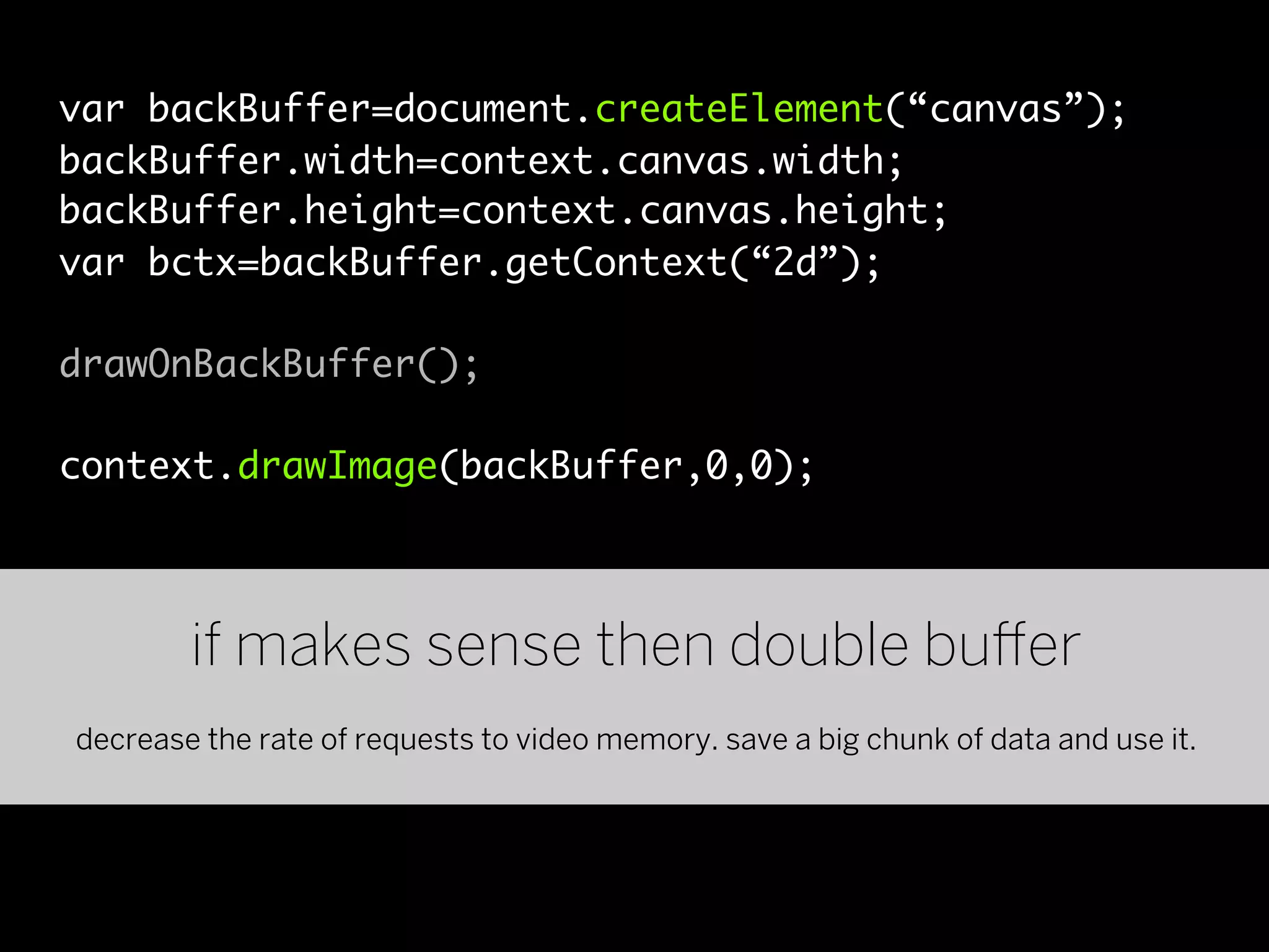 var backBuffer=document.createElement(“canvas”);
backBuffer.width=context.canvas.width;
backBuffer.height=context.canvas.height;
var bctx=backBuffer.getContext(“2d”);

drawOnBackBuffer();

context.drawImage(backBuffer,0,0);




        if makes sense then double bu er
decrease the rate of requests to video memory. save a big chunk of data and use it.
 