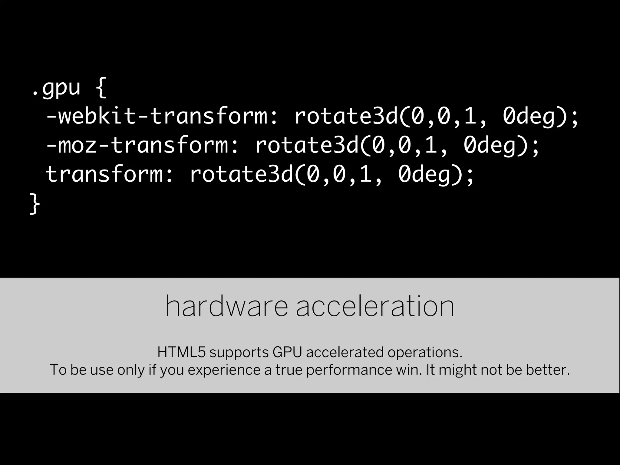.gpu {
  -webkit-transform: rotate3d(0,0,1, 0deg);
  -moz-transform: rotate3d(0,0,1, 0deg);
  transform: rotate3d(0,0,1, 0deg);
}



                  hardware acceleration
                  HTML5 supports GPU accelerated operations.
 To be use only if you experience a true performance win. It might not be better.
 