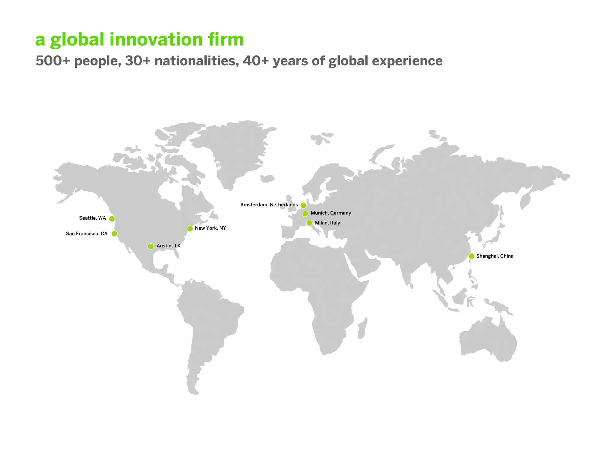 a global innovation ﬁrm
500+ people, 30+ nationalities, 40+ years of global experience




                                                    Amsterdam, Netherlands
                                                                             Munich, Germany
         Seattle, WA
                                                                              Milan, Italy
                                     New York, NY
    San Francisco, CA

                        Austin, TX

                                                                                               Shanghai, China
 
